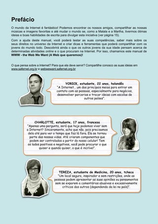 Prefácio
O mundo da Internet é fantástico! Podemos encontrar os nossos amigos, compartilhar as nossas
músicas e imagens favoritas e até mudar o mundo se, como a Malala e a Martha, tivermos ótimas
ideias e boas habilidades de escrita para divulgar esta iniciativa (ver página 15).
Com a ajuda deste manual, você poderá testar as suas competências, saber mais sobre os
seus direitos no universo da Internet e criar dicas e ferramentas que poderá compartilhar com os
jovens do mundo todo. Descobrirá ainda o que os outros jovens da sua idade pensam acerca de
determinadas atividades online e o que procuram na Internet. Por isso, chamamos este manual de
WWW - the Web We Want (A Web que queremos)!
O que pensa sobre a Internet? Para que ela deve servir? Compartilhe conosco as suas ideias em
www.safernet.org.br e webwewant.safernet.org.br
YORICK, estudante, 22 anos, holandês
“A Internet… um dos principais meios para entrar em
contato com as pessoas, especialmente para negócios,
desenvolver parcerias e trocar ideias com escolas de
outros países”.
CHARLOTTE, estudante, 17 anos, francesa
“Apenas uma pergunta, será que hoje podemos viver sem
a Internet? Sinceramente, acho que não, pois precisamos
dela até para ver o tempo que faz lá fora. Ela se tornou
parte das nossas vidas. Até criaram componentes que
podem ser controlados a partir do nosso celular! Tem
os lados positivos e negativos, você pode procurar o que
quiser e quando quiser, o que é incrível”.
TEREZA, estudante de Medicina, 20 anos, tcheca
“Um local seguro, inspirador e sem restrições, onde as
pessoas podem apresentar as suas opiniões ou pensamentos
sem se exporem a comentários abusivos e excessivamente
críticos dos outros (dependendo da lei no país)”.
 