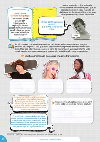 A sua reputação online se baseia
essencialmente nas informações - que as
pessoas descobrem a seu respeito, em
dados que você mesmo publica e nas suas
fotos que estão disponíveis na Internet.
As informações que os outros encontram na Internet podem transmitir uma imagem
errada a seu respeito. Claro que muita desta informação pode ter sido retirada do con-
texto. Mas isso não interessa, porque a partir do momento em que alguém tenha visto
uma fotografia sua ou um conteúdo a seu respeito, esta já terá formado uma opinião.
Qual é a impressão que estas imagens transmitem?
Sei que universidades, estágios/empregos
vão procurar informações minhas na
Internet, por isso decidi criar um perfil
realmente forte e positivo. Já que eles vão
procurar informações a meu respeito, mais
vale eu tirar proveito disso e mostrar o que
eu quero que eles vejam!
Estar online é o máximo. Nenhum dos meus
amigos gosta da mesma música que eu, e alguns
acham que me visto de forma estranha. Mas,
na Internet sou aceito e posso conhecer outras
pessoas que pensam como eu, que me percebem.
Não preciso fingir ser alguém que não sou.
Existem outras situações em que o seu perfil
online pode ser usado de maneira positiva?
30
19
Solove, D.J. (2007), ‘The Future of Reputation’, New Haven: Yale University Press, p. 189.
Construa a sua identidade
Daniel Solove
O Futuro da Reputação
“As fofocas podem
prejudicar
injustamente a
reputação de uma
pessoa; normalmente são
constituídas por meias
verdades e histórias
incompletas”.19
O meu perfil nas redes
sociais?
É a minha identidade
online.
Ľuboš
 