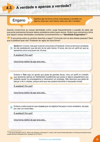 A verdade e apenas a verdade?
Quando construímos as nossas identidades online, surge frequentemente a questão de saber até
que ponto precisamos fornecer dados verdadeiros sobre quem somos. Onde é que colocamos a linha
que separa nossas identidades concebidas conscientemente e a “Identidade Enganadora”?
O que pensa sobre os cenários descritos a seguir? Concorda com os atos destas pessoas? Será
que é aceitável fazer isto? Poderiam ter agido de outra forma?
4.3.
21
Truth about Deception (2012), ‘What is the Definition of Deception?’ (online), http://www.truthaboutdeception.com/lying-and-deception/ways-
people-lie/what-is-deception.html, acessado em 8/11/2012.
Sarah tem 12 anos, mas quer muito ter uma conta no Facebook. Como os termos e condições
do site estabelecem que ela tem de ter pelo menos 13 anos, ela cria um perfil em que se
apresenta como uma jovem de 18 anos.
É aceitável? Por quê?
Uma forma melhor de agir teria sido...
Embora o Tom seja um garoto que gosta de grandes farras, criou um perfil no LinkedIn
que apresenta apenas as habilitações acadêmicas que possui e alguns passatempos que
poderão ajudar os empregadores a oferecerem um emprego. Não descreve que gosta de
dançar e de ir a festas, porque acha que isso poderia transmitir a impressão errada.
É aceitável? Por quê?
Uma forma melhor de agir teria sido...
Embora a rede social em que a Laura quer se registrar lhe peça o nome verdadeiro, ela opta
por usar um nome falso.
É aceitável? Por quê?
Uma forma melhor de agir teria sido...
Engano
Significa agir de forma a levar outra pessoa a acreditar em
alguma coisa que você mesmo sabe que não é verdade.21
33Construa a sua identidade
 