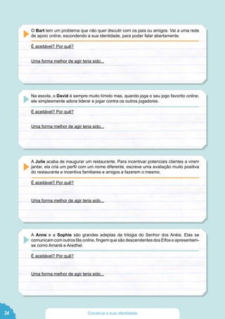 O Bart tem um problema que não quer discutir com os pais ou amigos. Vai a uma rede
de apoio online, escondendo a sua identidade, para poder falar abertamente.
É aceitável? Por quê?
Uma forma melhor de agir teria sido...
Na escola, o David é sempre muito tímido mas, quando joga o seu jogo favorito online,
ele simplesmente adora liderar e jogar contra os outros jogadores.
É aceitável? Por quê?
Uma forma melhor de agir teria sido...
A Julie acaba de inaugurar um restaurante. Para incentivar potenciais clientes a virem
jantar, ela cria um perfil com um nome diferente, escreve uma avaliação muito positiva
do restaurante e incentiva familiares e amigos a fazerem o mesmo.
É aceitável? Por quê?
Uma forma melhor de agir teria sido...
A Anne e a Sophie são grandes adeptas da trilogia do Senhor dos Anéis. Elas se
comunicam com outros fãs online, fingem que são descendentes dos Elfos e apresentam-
se como Amarië e Aredhel.
É aceitável? Por quê?
Uma forma melhor de agir teria sido...
34 Construa a sua identidade
 