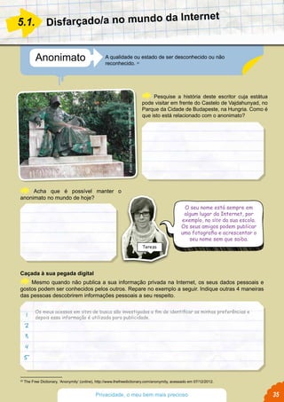 Anonimato A qualidade ou estado de ser desconhecido ou não
reconhecido. 22
Disfarçado/a no mundo da Internet
Pesquise a história deste escritor cuja estátua
pode visitar em frente do Castelo de Vajdahunyad, no
Parque da Cidade de Budapeste, na Hungria. Como é
que isto está relacionado com o anonimato?
Acha que é possível manter o
anonimato no mundo de hoje?
Caçada à sua pegada digital
Mesmo quando não publica a sua informação privada na Internet, os seus dados pessoais e
gostos podem ser conhecidos pelos outros. Repare no exemplo a seguir. Indique outras 4 maneiras
das pessoas descobrirem informações pessoais a seu respeito.
5.1.
22
The Free Dictionary, ‘Anonymity’ (online), http://www.thefreedictionary.com/anonymity, acessado em 07/12/2012.
1
2
3
4
5
Os meus acessos em sites de busca são investigados a fim de identificar as minhas preferências e
depois essa informação é utilizada para publicidade.
FromWikipedia,thefreeencyclopedia
O seu nome está sempre em
algum lugar da Internet, por
exemplo, no site da sua escola.
Os seus amigos podem publicar
uma fotografia e acrescentar o
seu nome sem que saiba.
Tereza
35Privacidade, o meu bem mais precioso
 