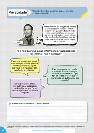 Privacidade
O direito individual de guardar em segredo assuntos
e relações pessoais.23
23
Cambridge Dictionaries online (2013), ‘privacy’ (online), http://dictionary.cambridge.org/dictionary/british/privacy?q=privacy, acessado em
19/12/2012.
“Se não quer que a sua informação privada apareça
na Internet, não a publique!”
É verdade, mas mesmo que eu
e meus amigos não divulguemos
informações online, alguns
dos meus dados pessoais são
recolhidos e utilizados.
É verdade, mas e em relação
a informações que os amigos
publicam a seu respeito? Que
tipo de coisas prefere que os
seus amigos não publiquem a seu
respeito?
Estar disfarçado online?
Por quê? Se as pessoas não
estão online de uma forma
ou outra passam a ser alvo de
suspeita!
Concorda ou não com estas opiniões? Por quê?
Tenho medo do que as agências estatais
podem descobrir acerca de onde me
encontro e o que estou fazendo. Não
estão na minha lista de amigos, mas
não sei até onde podem ver. As minhas
informações não são públicas, mas não
tenho a certeza de que isso os impeça
de acessá-las.
Yorick
36 Privacidade, o meu bem mais precioso
 