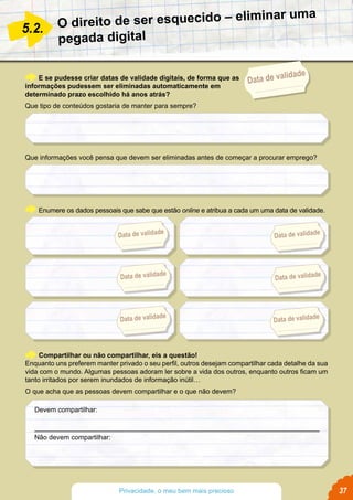 O direito de ser esquecido – eliminar uma
pegada digital
E se pudesse criar datas de validade digitais, de forma que as
informações pudessem ser eliminadas automaticamente em
determinado prazo escolhido há anos atrás?
Que tipo de conteúdos gostaria de manter para sempre?
Que informações você pensa que devem ser eliminadas antes de começar a procurar emprego?
Enumere os dados pessoais que sabe que estão online e atribua a cada um uma data de validade.
5.2.
Compartilhar ou não compartilhar, eis a questão!
Enquanto uns preferem manter privado o seu perfil, outros desejam compartilhar cada detalhe da sua
vida com o mundo. Algumas pessoas adoram ler sobre a vida dos outros, enquanto outros ficam um
tanto irritados por serem inundados de informação inútil…
O que acha que as pessoas devem compartilhar e o que não devem?
Data de validade
Devem compartilhar:
Não devem compartilhar:
Data de validade
Data de validade
Data de validade
Data de validade
Data de validade
Data de validade
37Privacidade, o meu bem mais precioso
 