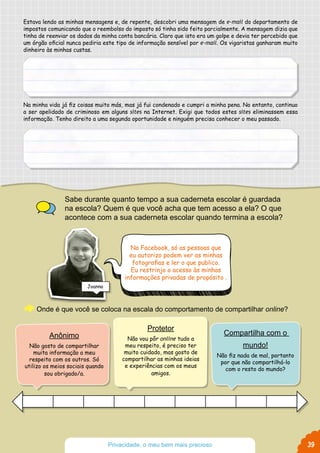 Estava lendo as minhas mensagens e, de repente, descobri uma mensagem de e-mail do departamento de
impostos comunicando que o reembolso do imposto só tinha sido feito parcialmente. A mensagem dizia que
tinha de reenviar os dados da minha conta bancária. Claro que isto era um golpe e devia ter percebido que
um órgão oficial nunca pediria este tipo de informação sensível por e-mail. Os vigaristas ganharam muito
dinheiro às minhas custas.
Na minha vida já fiz coisas muito más, mas já fui condenado e cumpri a minha pena. No entanto, continuo
a ser apelidado de criminoso em alguns sites na Internet. Exigi que todos estes sites eliminassem essa
informação. Tenho direito a uma segunda oportunidade e ninguém precisa conhecer o meu passado.
Sabe durante quanto tempo a sua caderneta escolar é guardada
na escola? Quem é que você acha que tem acesso a ela? O que
acontece com a sua caderneta escolar quando termina a escola?
Onde é que você se coloca na escala do comportamento de compartilhar online?
No Facebook, só as pessoas que
eu autorizo podem ver as minhas
fotografias e ler o que publico.
Eu restrinjo o acesso às minhas
informações privadas de propósito .
Protetor
Não vou pôr online tudo a
meu respeito, é preciso ter
muito cuidado, mas gosto de
compartilhar as minhas ideias
e experiências com os meus
amigos.
Anônimo
Não gosto de compartilhar
muita informação a meu
respeito com os outros. Só
utilizo os meios sociais quando
sou obrigado/a.
Compartilha com o
mundo!
Não fiz nada de mal, portanto
por que não compartilhá-lo
com o resto do mundo?
Joanna
39Privacidade, o meu bem mais precioso
 