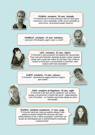 FLORAN, estudante, 20 anos, holandês
“A Internet em si é uma coisa boa, mas foi feita para
favorecer a livre expressão, então, se um conteúdo já
está online, você deveria poder baixá-lo”.
ISABELLE, estudante, 12 anos, holandesa
“…procurar informações, jogar e usar o e-mail”.
LIVI, estudante, 22 anos, inglesa
“A Internet é uma excelente ferramenta de comunicação.
Faço tudo pela Internet. Aprendo sozinha a fazer algumas
coisas com a ajuda dos vídeos do YouTube. Faço todas as
minhas leituras para a universidade na Internet, onde
sempre está tudo atualizado”.
ĽUBOŠ, estudante, 14 anos, eslovaco
“A Internet – queremos um espaço aberto e seguro
para todos”.
IOANNA, estudante secundarista, 17 anos, grega
“A Internet devia ser como um quebra cabeça. Cada
pessoa no mundo compartilha um pouco dos seus
conhecimentos na net e assim as pessoas ‘’constroem’’ um
mundo de informações que é constantemente atualizado
e desenvolvido”.
JOSH, estagiário de Engenharia, 18 anos, inglês
“A Internet é um meio de me comunicar com os meus
amigos e de gerenciar a minha vida social – especialmente
com o Facebook – e é também uma forma rápida de obter
informação”.
 
