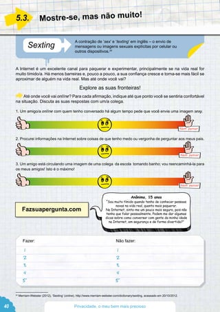 A Internet é um excelente canal para paquerar e experimentar, principalmente se na vida real for
muito tímido/a. Há menos barreiras e, pouco a pouco, a sua confiança cresce e torna-se mais fácil se
aproximar de alguém na vida real. Mas até onde você vai?
Até onde você vai online? Para cada afirmação, indique até que ponto você se sentiria confortável
na situação. Discuta as suas respostas com um/a colega.
1. Um amigo/a online com quem tenho conversado há algum tempo pede que você envie uma imagem sexy.
Nem pensar
2. Procurei informações na Internet sobre coisas de que tenho medo ou vergonha de perguntar aos meus pais.
Nem pensar
3. Um amigo está circulando uma imagem de uma colega da escola tomando banho; vou reencaminhá-la para
os meus amigos! Isto é o máximo!
Nem pensar
Fazer:							 Não fazer:
Explore as suas fronteiras!
Sexting
A contração de ‘sex’ e ‘texting’ em inglês – o envio de
mensagens ou imagens sexuais explícitas por celular ou
outros dispositivos.24
Mostre-se, mas não muito!5.3.
24
Merriam-Webster (2012), ‘Sexting’ (online), http://www.merriam-webster.com/dictionary/sexting, acessado em 20/10/2012.
Anônimo, 15 anos
“Sou muito tímido quando tenho de conhecer pessoas
novas na vida real, quanto mais paquerar.
Na Internet, sinto-me um pouco mais seguro, pois não
tenho que falar pessoalmente. Podem me dar algumas
dicas sobre como conversar com gente da minha idade
na Internet, em segurança e de forma divertida?”
1
2
3
4
5
1
2
3
4
5
Fazsuapergunta.com
40 Privacidade, o meu bem mais precioso
 