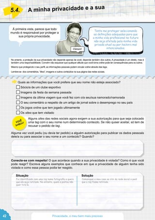 No entanto, a proteção da sua privacidade não depende apenas de você, depende também dos outros. A privacidade é um direito, mas é
também uma responsabilidade. Convém não esquecer que qualquer atitude que você toma online pode ter consequências para os outros.
Mesmo que protegendo o seu perfil, as informações pessoais podem circular online através das tags.
Lembre-se dos comentários, “likes”, imagens e outros conteúdos na sua página das redes sociais.
Quais as informações que você prefere que seu nome não esteja associado?
Sócio/a de um clube esportivo 			
Imagens da festa da semana passada
Imagens da última viagem que você fez com o/a seu/sua namorado/namorada
O seu comentário a respeito de um artigo de jornal sobre o desemprego no seu país
Os jogos online que tem jogado ultimamente
Os sites que tem visitado
Alguns sites das redes sociais agora exigem a sua autorização para que seja colocado
uma tag com o seu nome num determinado conteúdo. Se não quiser aceitar, só tem de
recusar o pedido de tag.
Alguma vez você pediu (ou devia ter pedido) a alguém autorização para publicar os dados pessoais
dele/a ou para associar o seu nome a um conteúdo? Quando?
Conecte-se com respeito! O que acontece quando a sua privacidade é violada? Como é que você
pode reagir? Escreva alguns exemplos que conhece em que a privacidade de alguém tenha sido
violada e como essa pessoa podia ter reagido.
A minha privacidade e a sua
5.4.
À primeira vista, parece que todo
mundo é responsável por proteger a
sua própria privacidade.
Tento me proteger selecionando
as definições adequadas para que
a minha vida profissional no futuro
não seja afetada pela minha vida
privada atual ou por hackers mal
intencionados.
Fui identificado com uma tag numa fotografia e quero
que ela seja retirada. No entanto, quem a postou não
quer tirá-la.
Comuniquei o meu caso ao site da rede social e pedi
que a tag fosse retirada.
Situação						Solução
Clément
VOCÊ
SABIA?
42 Privacidade, o meu bem mais precioso
 