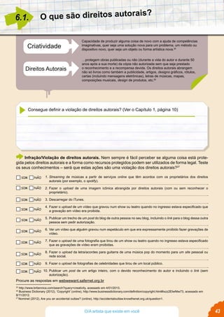 Capacidade de produzir alguma coisa de novo com a ajuda de competências
imaginativas, quer seja uma solução nova para um problema, um método ou
dispositivo novo, quer seja um objeto ou forma artística nova.25
…protegem obras publicadas ou não (durante a vida do autor e durante 50
anos após a sua morte) da cópia não autorizada sem que seja prestado
o reconhecimento e a recompensa devida. Os direitos autorais abrangem
não só livros como também a publicidade, artigos, designs gráficos, rótulos,
cartas (incluindo mensagens eletrônicas), letras de músicas, mapas,
composições musicais, design de produtos, etc.26
Criatividade
Direitos Autorais
O que são direitos autorais?
6.1.
25
http://www.britannica.com/search?query=creativity, acessado em 4/01/2013.
26
Business Dictionary (2012), ‘Copyright’ (online), http://www.businessdictionary.com/definition/copyright.html#ixzz2EIwNtw73, acessado em
8/11/2012.
27
Nominet (2012), Are you an accidental outlaw? (online), http://accidentaloutlaw.knowthenet.org.uk/question1.
Infração/Violação de direitos autorais. Nem sempre é fácil perceber se alguma coisa está prote-
gida pelos direitos autorais e a forma como recursos protegidos podem ser utilizados de forma legal. Teste
os seus conhecimentos – será que estas ações são uma violação dos direitos autorais?27
Procure as respostas em webwewant.safernet.org.br
1.	Streaming de músicas a partir de serviços online que têm acordos com os proprietários dos direitos
autorais (por exemplo, o spotify).
2.	Fazer o upload de uma imagem icônica abrangida por direitos autorais (com ou sem reconhecer o
proprietário).
3.	Descarregar do iTunes.
4.	Fazer o upload de um vídeo que gravou num show ou teatro quando no ingresso estava especificado que
a gravação em vídeo era proibida.
5.	Publicar um trecho de um post do blog de outra pessoa no seu blog, incluindo o link para o blog dessa outra
pessoa sem pedir autorização.
6.	Ver um vídeo que alguém gravou num espetáculo em que era expressamente proibido fazer gravações de
vídeo.
7.	Fazer o upload de uma fotografia que tirou de um show ou teatro quando no ingresso estava especificado
que as gravações de vídeo eram proibidas.
8.	Fazer o upload da letra/acordes para guitarra de uma música pop do momento para um site pessoal ou
rede social.
9.	Fazer o upload de fotografias de celebridades que tirou de um local público.
10.	Publicar um post de um artigo inteiro, com o devido reconhecimento do autor e incluindo o link (sem
autorização).
Consegue definir a violação de direitos autorais? (Ver o Capítulo 1, página 10)
43O/A artista que existe em você
SIM NÃO
SIM NÃO
SIM NÃO
SIM NÃO
SIM NÃO
SIM NÃO
SIM NÃO
SIM NÃO
SIM NÃO
SIM NÃO
 