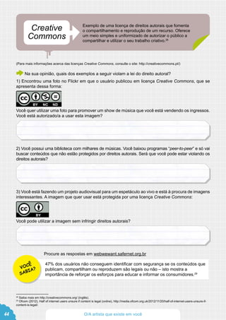 Exemplo de uma licença de direitos autorais que fomenta
o compartilhamento e reprodução de um recurso. Oferece
um meio simples e uniformizado de autorizar o público a
compartilhar e utilizar o seu trabalho criativo.28
(Para mais informações acerca das licenças Creative Commons, consulte o site: http://creativecommons.pt/)
Na sua opinião, quais dos exemplos a seguir violam a lei do direito autoral?
1) Encontrou uma foto no Flickr em que o usuário publicou em licença Creative Commons, que se
apresenta dessa forma:
Você quer utilizar uma foto para promover um show de música que você está vendendo os ingressos.
Você está autorizado/a a usar esta imagem?
2) Você possui uma biblioteca com milhares de músicas. Você baixou programas “peer-to-peer” e só vai
buscar conteúdos que não estão protegidos por direitos autorais. Será que você pode estar violando os
direitos autorais?
3) Você está fazendo um projeto audiovisual para um espetáculo ao vivo e está à procura de imagens
interessantes. A imagem que quer usar está protegida por uma licença Creative Commons:
Você pode utilizar a imagem sem infringir direitos autorais?
Procure as respostas em webwewant.safernet.org.br
Creative
Commons
28
Saiba mais em http://creativecommons.org/ (inglês).
29
Ofcom (2012), Half of internet users unsure if content is legal (online), http://media.ofcom.org.uk/2012/11/20/half-of-internet-users-unsure-if-
content-is-legal/.
47% dos usuários não conseguem identificar com segurança se os conteúdos que
publicam, compartilham ou reproduzem são legais ou não – isto mostra a
importância de reforçar os esforços para educar e informar os consumidores.29
VOCÊ
SABIA?
44 O/A artista que existe em você
 