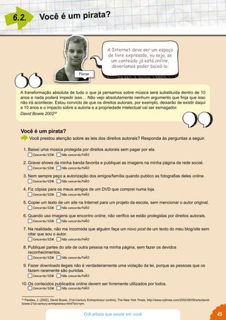 Você é um pirata?6.2.
A Internet deve ser um espaço
de livre expressão, ou seja, se
um conteúdo já está online,
deveríamos poder baixá-lo.
A transformação absoluta de tudo o que já pensamos sobre música será substituída dentro de 10
anos e nada poderá impedir isso… Não vejo absolutamente nenhum argumento que finja que isso
não irá acontecer. Estou convicto de que os direitos autorais, por exemplo, deixarão de existir daqui
a 10 anos e o impacto sobre a autoria e a propriedade intelectual vai ser esmagador.
David Bowie 200230
30
Pareles, J. (2002), David Bowie, 21st-Century Entrepreneur (online), The New York Times, http://www.nytimes.com/2002/06/09/arts/david-
bowie-21st-century-entrepreneur.html?src=pm.
Floran
45O/A artista que existe em você
Você é um pirata?
Você prestou atenção sobre as leis dos direitos autorais? Responda às perguntas a seguir.
1.	Baixei uma música protegida por direitos autorais sem pagar por ela.
Concordo/SIM Não concordo/NÃO
2.	Gravei shows da minha banda favorita e publiquei as imagens na minha página da rede social.
Concordo/SIM Não concordo/NÃO
3.	Nem sempre peço a autorização dos amigos/família quando publico as fotografias deles online.
Concordo/SIM Não concordo/NÃO
4.	Fiz cópias para os meus amigos de um DVD que comprei numa loja.
Concordo/SIM Não concordo/NÃO
5.	Copiei um texto de um site na Internet para um projeto da escola, sem mencionar o autor original.
Concordo/SIM Não concordo/NÃO
6.	Quando uso imagens que encontro online, não verifico se estão protegidas por direitos autorais.
Concordo/SIM Não concordo/NÃO
7.	Na realidade, não me incomoda que alguém faça um novo post de um texto do meu blog/site sem
citar que sou o autor.
Concordo/SIM Não concordo/NÃO
8.	Publiquei partes do site de outra pessoa na minha página, sem fazer os devidos
reconhecimentos.
Concordo/SIM Não concordo/NÃO
9.	Fazer downloads ilegais não é verdadeiramente uma violação da lei, porque as pessoas que os
fazem raramente são punidas.
Concordo/SIM Não concordo/NÃO
10.	Os conteúdos publicados online devem ser livremente utilizados por todos.
Concordo/SIM Não concordo/NÃO
 