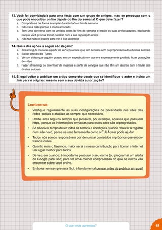 Lembre-se:
•	 Verifique regularmente as suas configurações de privacidade nos sites das
redes sociais e atualize-as sempre que necessário.
•	 Utilize sites seguros sempre que possível, por exemplo, aqueles que possuem
https, porque as informações enviadas para estes sites são criptografadas.
•	 Se não tiver tempo de ler todos os termos e condições quando realizar o registro
num site novo, pense se uma ferramenta como o EULAlyzer pode ajudar.
•	 Todos nós somos responsáveis por denunciar conteúdos impróprios que encon-
tramos online.
•	 Quanto mais o fizermos, maior será a nossa contribuição para tornar a Internet
um lugar melhor para todos.
•	 De vez em quando, é importante procurar o seu nome (ou programar um alerta
do Google para isso) para ter uma melhor compreensão do que os outros vão
encontrar sobre você online.
•	 Embora nem sempre seja fácil, é fundamental pensar antes de publicar um post!
49O que você aprendeu?
13.	Você foi convidado/a para uma festa com um grupo de amigos, mas se preocupa com o
que pode encontrar online depois do fim de semana! O que deve fazer?
a.	 Comporta-se de forma exemplar durante todo o fim de semana
b.	 Não vai à festa porque é muito arriscado
c.	 Tem uma conversa com os amigos antes do fim de semana e expõe as suas preocupações, explicando
porque você precisa tomar cuidado com a sua reputação online
d.	 Não faz nada e espera para ver o que acontece
14.	Quais das ações a seguir são ilegais?
a.	 Streaming de músicas a partir de serviços online que tem acordos com os proprietários dos direitos autorais
b.	 Baixar através do iTunes
c.	 Ver um vídeo que alguém gravou em um espetáculo em que era expressamente proibido fazer gravações
de vídeo
d.	 Fazer streaming ou download de músicas a partir de serviços que não têm um acordo com o titular dos
direitos autorais
15.	É legal voltar a publicar um artigo completo desde que se identifique o autor e inclua um
link para o original, mesmo sem a sua devida autorização?
 