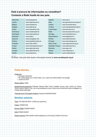 Ficha técnica
Criado por:
•	 European Schoolnet
•	 Em colaboração com a rede Insafe, com o apoio da Liberty Global e da Google.
•	 Criado em 2013
Design gráfico: Iddifix
Agradecimentos especiais: Charlotte, Clément, Ellen, Floran, Isabelle, Joanna, Josh, Ľuboš, Livi, Tereza,
Yorick, Ioanna, Manon, Lisa, Jari e aos professores, pais e alunos que contribuíram para a testagem e a
criação desta publicação.
Tradução para o Português brasileiro: Equipe da SaferNet Brasil
Direitos autorais
Título: The Web We Want - A Web que queremos
Prefixo: 9789491440
Número ISBN: 9789491440427
EAN: 9789491440427
Direitos autorais: Este trabalho está protegido por uma licença Creative Commons.
Alemanha www.klicksafe.de Islândia www.saft.is
Áustria www.saferinternet.at Itália www.generazioniconnesse.it
Bélgica www.clicksafe.be Letônia www.drossinternets.lv
Bulgária www.safenet.bg Lituânia www.draugiskasinternetas.lt
Chipre www.cyberethics.info Luxemburgo www.bee-secure.lu
Dinamarca www.medieraadet.dk Malta www.besmartonline.org.mt
Eslováquia www.zodpovedne.sk Noruega www.medietilsynet.no
Eslovênia www.safe.si Países Baixos www.digibewust.nl
Espanha www.protegeles.com Polónia www.saferinternet.pl
Estônia www.targaltinternetis.ee Portugal www.internetsegura.pt
Finlândia www.meku.fi/fisic/ Reino Unido www.saferinternet.org.uk
França www.internetsanscrainte.fr República Tcheca www.saferinternet.cz
Grécia www.saferinternet.gr Roménia www.sigur.info
Hungria www.saferinternet.hu Rússia www.nedopusti.ru
Irlanda www.webwise.ie Suécia www.medieradet.se
Está à procura de informações ou conselhos?
Contacte a Rede Insafe do seu país.
No Brasil, você pode obter ajuda e informações através do www.canaldeajuda.org.br
 