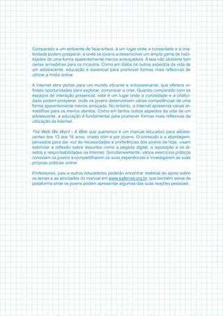 Comparado a um ambiente de face-a-face, é um lugar onde a curiosidade e a cria-
tividade podem prosperar, e onde os jovens a desenvolver um ampla gama de habi-
lidades de uma forma aparentemente menos ameaçadora. A teia não obstante tem
certas armadilhas para os incautos. Como em todos os outros aspectos da vida de
um adolescente, educação é essencial para promover formas mais reflexivas de
utilizar a mídia online.
A Internet abre portas para um mundo vibrante e entusiasmante, que oferece in-
finitas oportunidades para explorar, comunicar e criar. Quando comparado com os
espaços de interação presencial, este é um lugar onde a curiosidade e a criativi-
dade podem prosperar, onde os jovens desenvolvem várias competências de uma
forma aparentemente menos arriscada. No entanto, a Internet apresenta várias ar-
madilhas para os menos atentos. Como em tantos outros aspectos da vida de um
adolescente, a educação é fundamental para promover formas mais reflexivas de
utilização da Internet.
The Web We Want - A Web que queremos é um manual educativo para adoles-
centes dos 13 aos 16 anos, criado com e por jovens. O conteúdo e a abordagem,
pensados para dar voz às necessidades e preferências dos jovens de hoje, visam
estimular a reflexão sobre assuntos como a pegada digital, a reputação e os di-
reitos e responsabilidades na Internet. Simultaneamente, vários exercícios práticos
convidam os jovens a compartilharem as suas experiências e investigarem as suas
próprias práticas online.
Professores, pais e outros educadores poderão encontrar material de apoio sobre
os temas e as atividades do manual em www.safernet.org.br, que também serve de
plataforma onde os jovens podem apresentar algumas das suas reações pessoais.. 
 