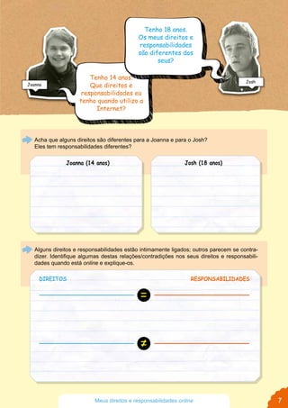 Acha que alguns direitos são diferentes para a Joanna e para o Josh?
Eles tem responsabilidades diferentes?
Alguns direitos e responsabilidades estão intimamente ligados; outros parecem se contra-
dizer. Identifique algumas destas relações/contradições nos seus direitos e responsabili-
dades quando está online e explique-os.
DIREITOS RESPONSABILIDADES
Tenho 18 anos.
Os meus direitos e
responsabilidades
são diferentes dos
seus?
Joanna (14 anos) Josh (18 anos)
Tenho 14 anos.
Que direitos e
responsabilidades eu
tenho quando utilizo a
Internet?
≠
=
Joanna
Josh
Josh
7Meus direitos e responsabilidades online
 