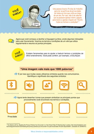 3
The Atlantic (2012), ‘Reading the Privacy Policies You Encounter in a Year Would Take 76 Working Days’ (online), http://www.theatlantic.com/
technology/archive/2012/03/reading-the-privacy-policies-you-encounter-in-a-year-would-take-76-work-days/253851/, acessado em 20/08/2012.
Agora que você começou a decifrar a linguagem jurídica, anote algumas indicações
para usar futuramente. Imprima os termos e condições de um site que utiliza
regularmente e resuma os pontos principais.
“Uma imagem vale mais que 1000 palavras”
É por isso que muitas vezes utilizamos símbolos quando nos comunicamos.
Identifique o significado dos seguintes símbolos:
Agora tente desenhar ícones que possam simbolizar os principais pontos que
provavelmente você encontrará nos termos e condições.
Uma pessoa levaria 76 dias de trabalho
para ler as políticas de privacidade
de todos os sites que visita ao longo
de um ano. Por isso, não é de admirar
que as pessoas apenas rolem a página
para baixo e apenas cliquem em “Aceito
todos os termos e condições”.3
Privacidade
VOCÊ
SABIA?
Clément
VOCÊ
SABIA?
Existem ferramentas para te ajudar a traduzir termos e condições de
difícil entendimento. Você pode conferir, por exemplo, o EULAlyzer.
9Meus direitos e responsabilidades online
 