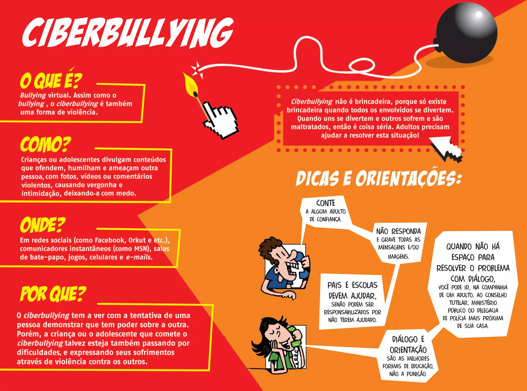 Conte
a algum adulto
de confiança.
Não responda
e grave todas as
mensagens e/ou
imagens.
Pais e escolas
devem ajudar,
senão podem ser
responsabilizados por
não terem ajudado.
Diálogo e
orientação
são as melhores
formas de educação,
não a punição.
Quando não há
espaço para
resolver o problema
com diálogo,
você pode ir, na companhia
de um adulto, ao Conselho
Tutelar, Ministério
Público ou Delegacia
de Polícia mais próxima
de sua casa.
Ciberbullying
 
