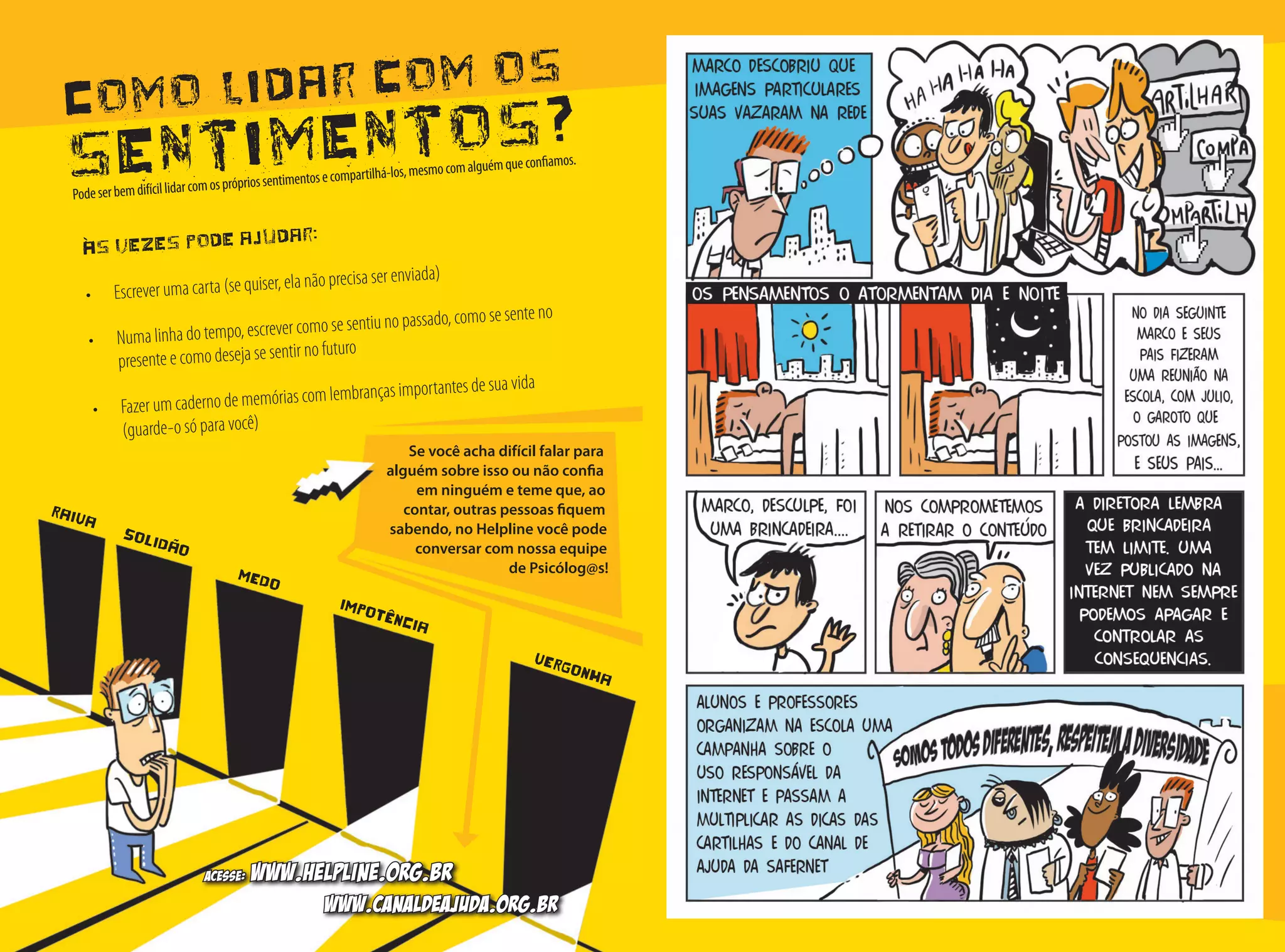 Como lidar com os
sentimentos?
Às vezes pode ajudar:
•	 Escrever uma carta (se quiser, ela não precisa ser enviada)
•	 Numa linha do tempo, escrever como se sentiu no passado, como se sente no
presente e como deseja se sentir no futuro
•	 Fazer um caderno de memórias com lembranças importantes de sua vida 	
(guarde-o só para você)
Se você acha difícil falar para
alguém sobre isso ou não confia
em ninguém e teme que, ao
contar, outras pessoas fiquem
sabendo, no Helpline você pode
conversar com nossa equipe
de Psicólog@s!
Podeserbemdifícillidarcomosprópriossentimentosecompartilhá-los,mesmocomalguémqueconfiamos.
MEDO
SOLIDÃO
RAIVA
IMPOTÊNCIA
VERGONHA
Acesse: www.helpline.org.br
www.canaldeajuda.org.br
 