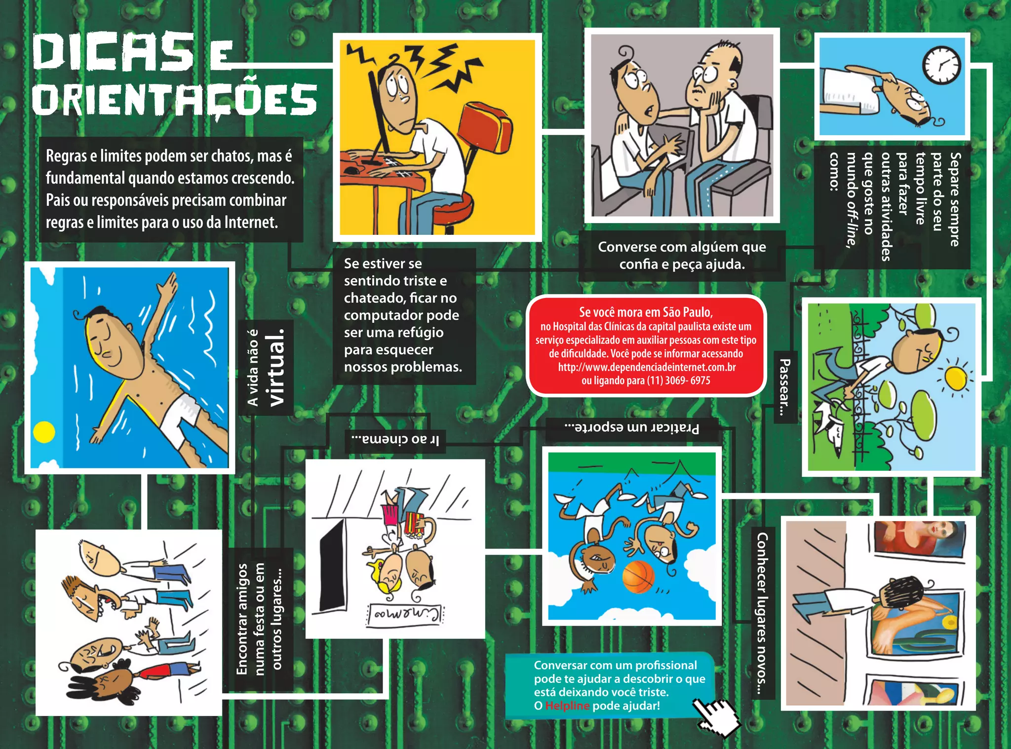 Se você mora em São Paulo,
no Hospital das Clínicas da capital paulista existe um
serviço especializado em auxiliar pessoas com este tipo
de dificuldade.Você pode se informar acessando
http://www.dependenciadeinternet.com.br
ou ligando para (11) 3069- 6975
DICAS E
ORIENTAçõES
Regras e limites podem ser chatos, mas é
fundamental quando estamos crescendo.
Pais ou responsáveis precisam combinar
regras e limites para o uso da Internet.
Se estiver se
sentindo triste e
chateado, ficar no
computador pode
ser uma refúgio
para esquecer
nossos problemas.
Encontraramigos
numafestaouem
outroslugares...
Avidanãoé
virtual.
Converse com algúem que
confia e peça ajuda.
Separesempre
partedoseu
tempolivre
parafazer
outrasatividades
quegosteno
mundooff-line,
como:
Passear...
Conhecerlugaresnovos...
Praticarumesporte...
Iraocinema...
Conversar com um profissional
pode te ajudar a descobrir o que
está deixando você triste.
O Helpline pode ajudar!
 
