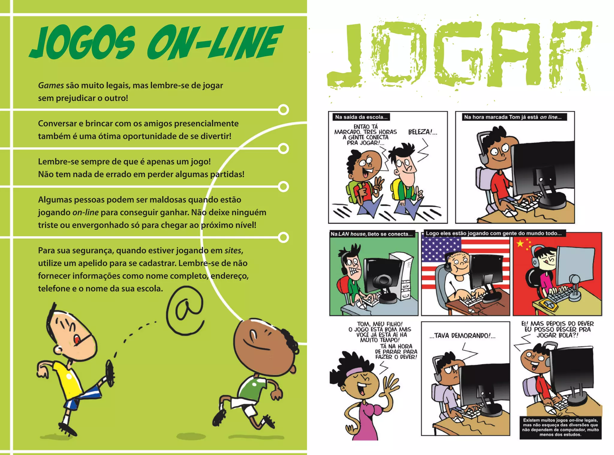 Games são muito legais, mas lembre-se de jogar
sem prejudicar o outro!
Conversar e brincar com os amigos presencialmente
também é uma ótima oportunidade de se divertir!
Lembre-se sempre de que é apenas um jogo!
Não tem nada de errado em perder algumas partidas!
Algumas pessoas podem ser maldosas quando estão
jogando on-line para conseguir ganhar. Não deixe ninguém
triste ou envergonhado só para chegar ao próximo nível!
Para sua segurança, quando estiver jogando em sites,
utilize um apelido para se cadastrar. Lembre-se de não
fornecer informações como nome completo, endereço,
telefone e o nome da sua escola.
JOGOS ON-LINE
jogar
 
