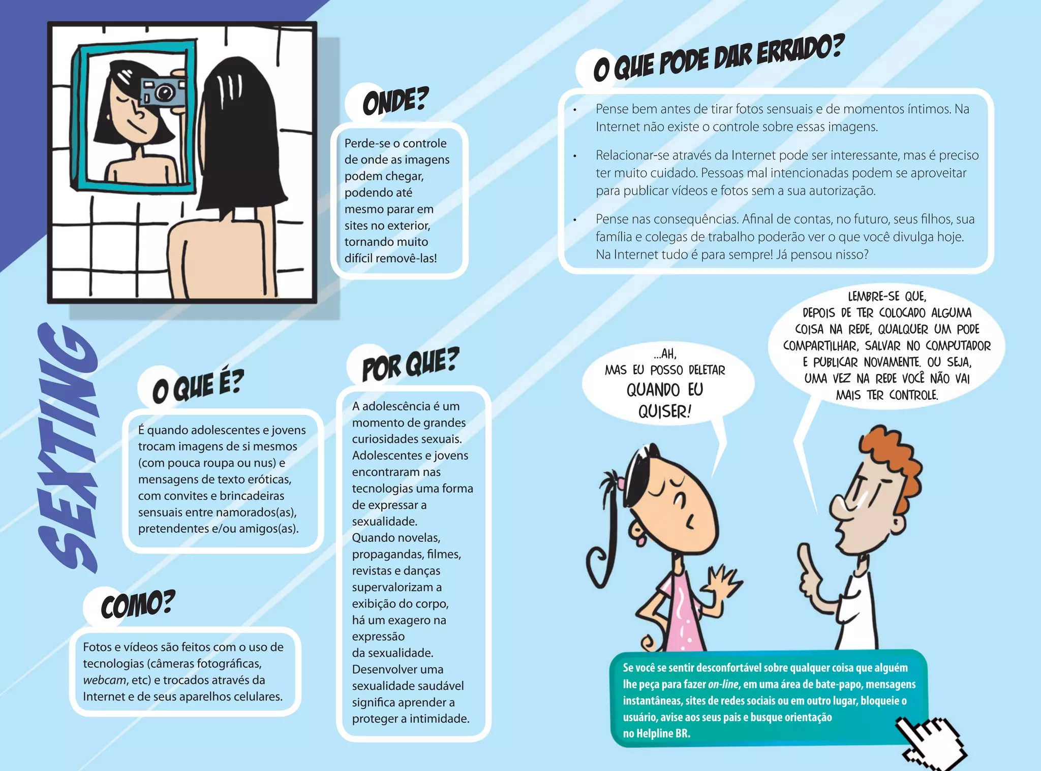 COMO?
O QUE PODE DAR ERRADO?
ONDE?
É quando adolescentes e jovens
trocam imagens de si mesmos
(com pouca roupa ou nus) e
mensagens de texto eróticas,
com convites e brincadeiras
sensuais entre namorados(as),
pretendentes e/ou amigos(as).
Fotos e vídeos são feitos com o uso de
tecnologias (câmeras fotográficas,
webcam, etc) e trocados através da
Internet e de seus aparelhos celulares.
Perde-se o controle
de onde as imagens
podem chegar,
podendo até
mesmo parar em
sites no exterior,
tornando muito
difícil removê-las!
A adolescência é um
momento de grandes
curiosidades sexuais.
Adolescentes e jovens
encontraram nas
tecnologias uma forma
de expressar a
sexualidade.
Quando novelas,
propagandas, filmes,
revistas e danças
supervalorizam a
exibição do corpo,
há um exagero na
expressão
da sexualidade.
Desenvolver uma
sexualidade saudável
significa aprender a
proteger a intimidade.
•	 Pense bem antes de tirar fotos sensuais e de momentos íntimos. Na
Internet não existe o controle sobre essas imagens.
•	 Relacionar-se através da Internet pode ser interessante, mas é preciso
ter muito cuidado. Pessoas mal intencionadas podem se aproveitar
para publicar vídeos e fotos sem a sua autorização.
•	 Pense nas consequências. Afinal de contas, no futuro, seus filhos, sua
família e colegas de trabalho poderão ver o que você divulga hoje.
Na Internet tudo é para sempre! Já pensou nisso?
Se você se sentir desconfortável sobre qualquer coisa que alguém
lhe peça para fazer on-line, em uma área de bate-papo, mensagens
instantâneas, sites de redes sociais ou em outro lugar, bloqueie o
usuário, avise aos seus pais e busque orientação
no Helpline BR.
...Ah,
mas eu posso deletar
quando eu
quiser!
lembre-se que,
depois de ter colocado alguma
coisa na rede, qualquer um pode
compartilhar, salvar no computador
e publicar novamente. Ou seja,
uma vez na rede você não vai
mais ter controle.
SEXTING
 