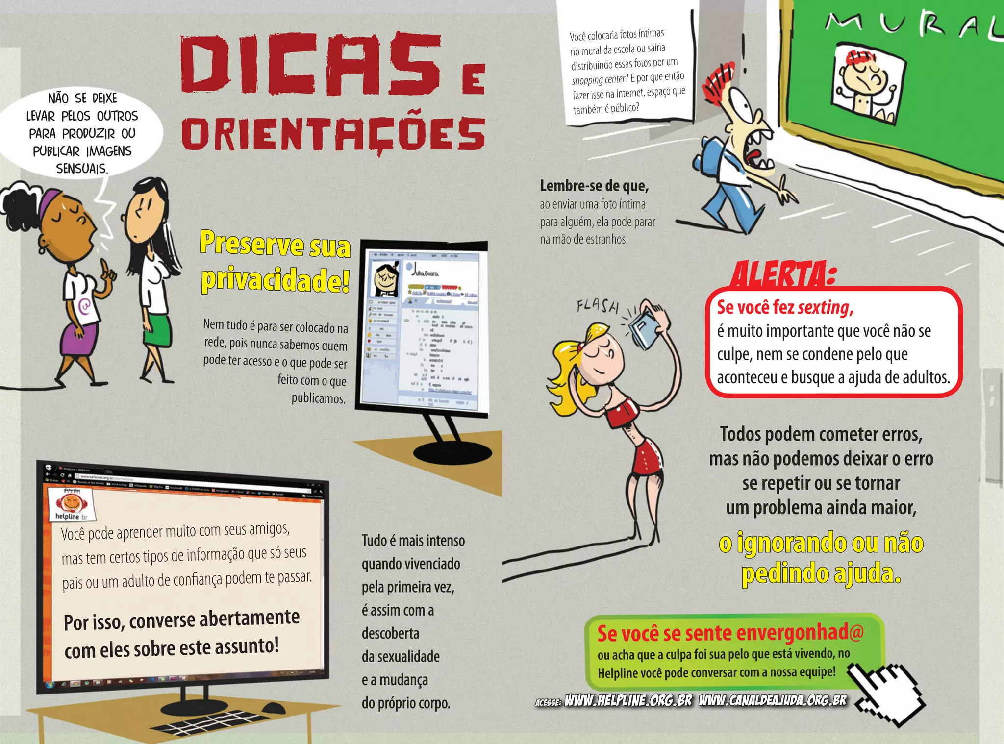 Alerta:
DICAS E
ORIENTAÇÕES
Não se deixe
levar pelos outros
para produzir ou
publicar imagens
sensuais.
Preserve sua
privacidade!
Nem tudo é para ser colocado na
rede, pois nunca sabemos quem
pode ter acesso e o que pode ser
feito com o que
publicamos.
Você pode aprender muito com seus amigos,
mas tem certos tipos de informação que só seus
pais ou um adulto de confiança podem te passar.	
Por isso, converse abertamente
com eles sobre este assunto! Se você se sente envergonhad@
ou acha que a culpa foi sua pelo que está vivendo, no
Helpline você pode conversar com a nossa equipe!
Você colocaria fotos íntimas
no mural da escola ou sairia
distribuindo essas fotos por um
shoppingcenter? E por que então
fazer isso na Internet, espaço que
também é público?
Tudo é mais intenso
quando vivenciado
pela primeira vez,
é assim com a
descoberta
da sexualidade
e a mudança
do próprio corpo.
Todos podem cometer erros,
mas não podemos deixar o erro
se repetir ou se tornar
um problema ainda maior,
o ignorando ou não
pedindo ajuda.
Se você fez sexting,
é muito importante que você não se
culpe, nem se condene pelo que
aconteceu e busque a ajuda de adultos.
Lembre-se de que,
ao enviar uma foto íntima
para alguém, ela pode parar
na mão de estranhos!
Acesse: www.helpline.org.br www.canaldeajuda.org.br
 