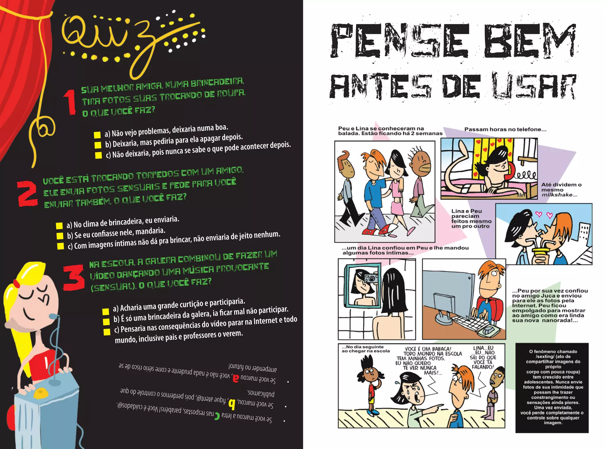 •	Sevocêmarcoualetracnasrespostas,parabéns!Vocêécuidados@. •	Sevocêmarcou,b,fiqueatent@,poisperdemosocontroledoque
publicamos.
•	Sevocêmarcoua,vocênãoénadaprudenteecorresérioriscodese
arrependernofuturo!
Você está trocando torpedos com um amigo,
ele envia fotos sensuais e pede para você
enviar também, o que você faz?
a) No clima de brincadeira, eu enviaria.
b) Se eu confiasse nele, mandaria.
c) Com imagens íntimas não dá pra brincar, não enviaria de jeito nenhum.
Na escola, a galera combinou de fazer um
vídeo dançando uma música provocante
(sensual). O que você faz?
a) Acharia uma grande curtição e participaria.
b) É só uma brincadeira da galera, ia ficar mal não participar.
c) Pensaria nas consequências do vídeo parar na Internet e todo
mundo, inclusive pais e professores o verem.
Sua melhor amiga, numa brincadeira,
tira fotos suas trocando de roupa.
O que você faz?
a) Não vejo problemas, deixaria numa boa.
b) Deixaria, mas pediria para ela apagar depois.
c) Não deixaria, pois nunca se sabe o que pode acontecer depois.
1
2
3
pense bem
antes de usar
 