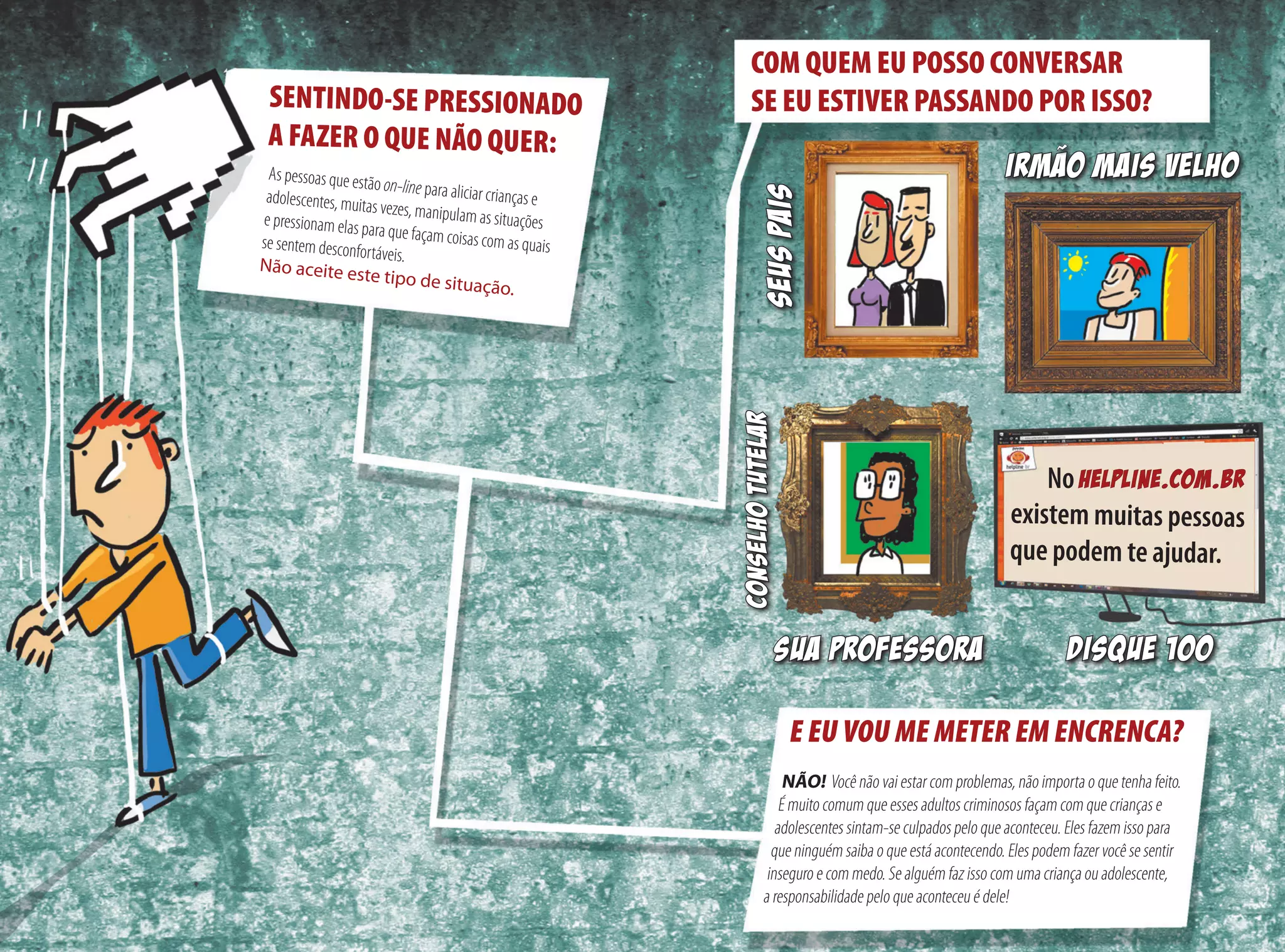 E EU VOU ME METER EM ENCRENCA?
NÃO!  Você não vai estar com problemas, não importa o que tenha feito.
É muito comum que esses adultos criminosos façam com que crianças e
adolescentes sintam-se culpados pelo que aconteceu. Eles fazem isso para
que ninguém saiba o que está acontecendo. Eles podem fazer você se sentir
inseguro e com medo. Se alguém faz isso com uma criança ou adolescente,
a responsabilidade pelo que aconteceu é dele!
COM QUEM EU POSSO CONVERSAR
SE EU ESTIVER PASSANDO POR ISSO?
existem muitas pessoas
que podem te ajudar.
SEUSPAIS
SUA PROFESSORA
No hELPLINE.com.br
IRMAO MAIS VELHOAs pessoas que estão on-line para aliciar crianças e 	adolescentes, muitas vezes, manipulam as situações 	e pressionam elas para que façam coisas com as quais	se sentem desconfortáveis. 	Não aceite este tipo de situação.
SENTINDO-SE PRESSIONADO
A FAZER O QUE NÃO QUER:
Conselhotutelar
disque 100
 