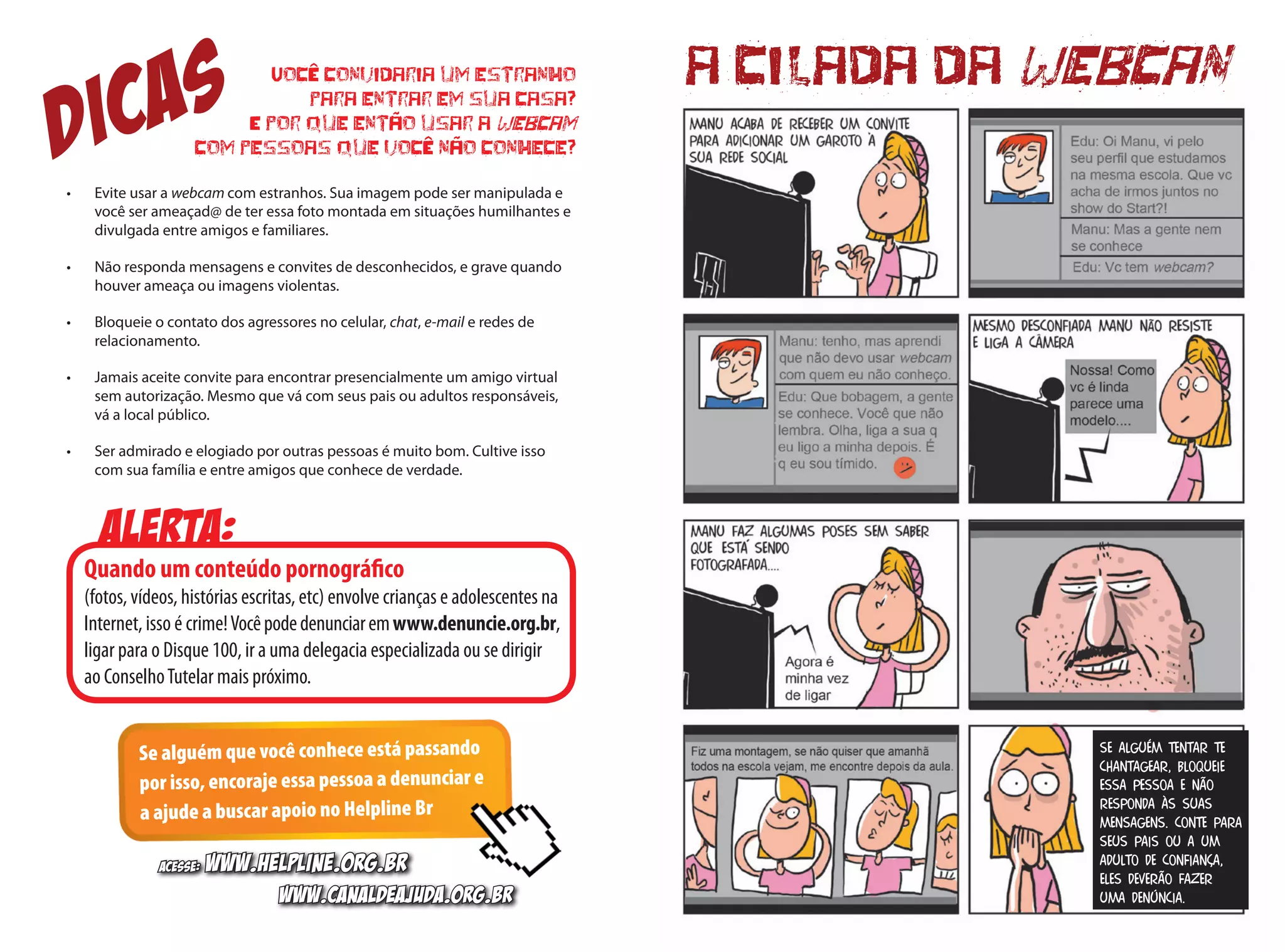 a cilada da webcan
Se alguém tentar te
chantagear, bloqueie
essa pessoa e não
responda às suas
mensagens. Conte para
seus pais ou a um
adulto de confiança,
eles deverão fazer
uma denúncia.
Você convidaria um estranho
para entrar em sua casa?
E por que então usar a webcam
com pessoas que você não conhece?
•	 Evite usar a webcam com estranhos. Sua imagem pode ser manipulada e
você ser ameaçad@ de ter essa foto montada em situações humilhantes e
divulgada entre amigos e familiares.
•	 Não responda mensagens e convites de desconhecidos, e grave quando
houver ameaça ou imagens violentas.
•	 Bloqueie o contato dos agressores no celular, chat, e-mail e redes de
relacionamento.
•	 Jamais aceite convite para encontrar presencialmente um amigo virtual
sem autorização. Mesmo que vá com seus pais ou adultos responsáveis,
vá a local público.
•	 Ser admirado e elogiado por outras pessoas é muito bom. Cultive isso
com sua família e entre amigos que conhece de verdade.
Alerta:
Quando um conteúdo pornográfico
(fotos, vídeos, histórias escritas, etc) envolve crianças e adolescentes na
Internet, isso é crime!Vocêpodedenunciaremwww.denuncie.org.br,
ligar para o Disque 100, ir a uma delegacia especializada ou se dirigir
ao ConselhoTutelar mais próximo.
Se alguém que você conhece está passando
por isso, encoraje essa pessoa a denunciar e
a ajude a buscar apoio no Helpline Br
DICAS
Acesse: www.helpline.org.br
www.canaldeajuda.org.br
 