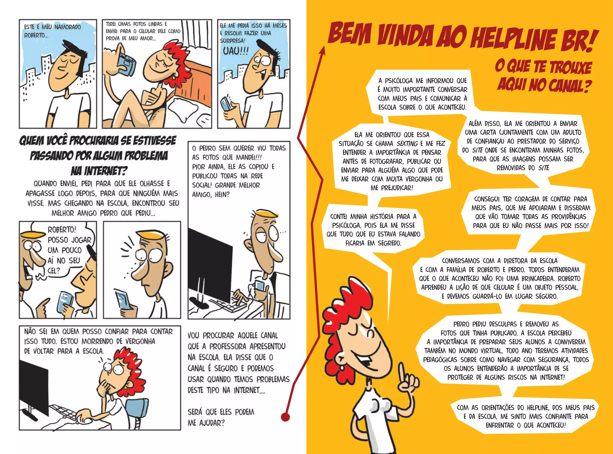 Conversamos com a diretora da escola
e com a família de Roberto e Pedro. Todos entenderam
que o que aconteceu não foi uma brincadeira. Roberto
aprendeu a lição de que celular é um objeto pessoal,
e devemos guardá-lo em lugar seguro.
Ela me orientou que essa
situação se chama sexting e me fez
entender a importância de pensar
antes de fotografar, publicar ou
enviar para alguém algo que pode
me deixar com muita vergonha ou
me prejudicar!
A psicóloga me informou que
é muito importante conversar
com meus pais e comunicar à
escola sobre o que aconteceu.
Contei minha história para a
psicóloga, pois ela me disse
que tudo que eu estava falando
ficaria em segredo.
Além disso, ela me orientou a enviar
uma carta (juntamente com um adulto
de confiança) ao prestador do serviço
do site onde se encontram minhas fotos,
para que as imagens possam ser
removidas do site.
Consegui ter coragem de contar para
meus pais, que me apoiaram e disseram
que vão tomar todas as providências
para que eu não passe mais por isso!
Pedro pediu desculpas e removeu as
fotos que tinha publicado. A escola percebeu
a importância de preparar seus alunos a conviverem
também no mundo virtual, todo ano teremos atividades
pedagógicas sobre como navegar com segurança, todos
os alunos entenderão a importância de se
proteger de alguns riscos na Internet!
Com as orientações do Helpline, dos meus pais
e da escola, me sinto mais confiante para
enfrentar o que aconteceu!
Bem vinda ao Helpline BR!
O que te trouxe
aqui no canal?
 