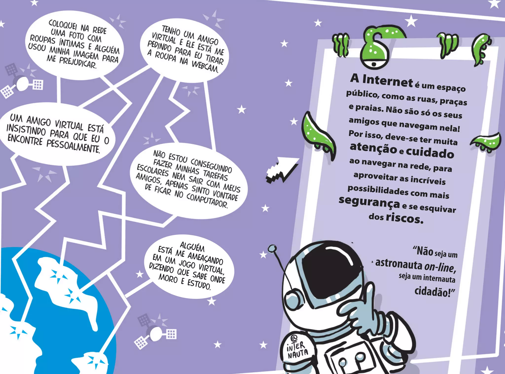 A Interneté um espaçopúblico, como as ruas, praçase praias. Não são só os seusamigos que navegam nela!Por isso, deve-se ter muita
atençãoe cuidadoao navegar na rede, para
aproveitar as incríveis
possibilidades com mais
segurançae se esquivar
dos riscos.
“Nãoseja um
astronauta on-line,seja um internauta
cidadão!”
Alguémestá me ameaçando
em um jogo virtual,
dizendo que sabe ondemoro e estudo.
 