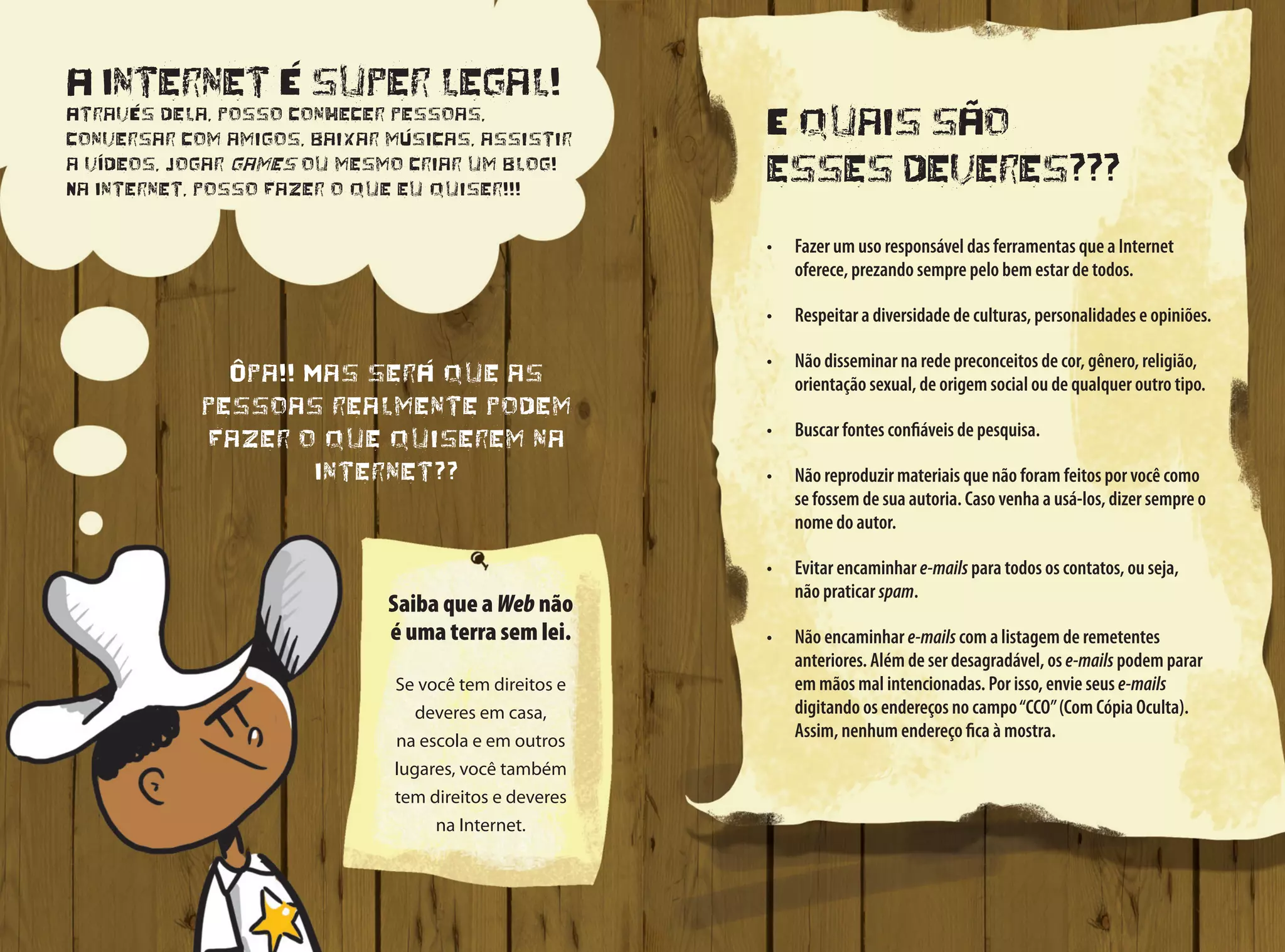E quais são
esses deveres???
•	 Fazer um uso responsável das ferramentas que a Internet
oferece, prezando sempre pelo bem estar de todos.
•	 Respeitar a diversidade de culturas, personalidades e opiniões.
•	 Não disseminar na rede preconceitos de cor, gênero, religião,
orientação sexual, de origem social ou de qualquer outro tipo.
•	 Buscar fontes confiáveis de pesquisa.
•	 Não reproduzir materiais que não foram feitos por você como
se fossem de sua autoria. Caso venha a usá-los, dizer sempre o
nome do autor.
•	 Evitar encaminhar e-mails para todos os contatos, ou seja,
não praticar spam.
•	 Não encaminhar e-mails com a listagem de remetentes
anteriores. Além de ser desagradável, os e-mails podem parar
em mãos mal intencionadas. Por isso, envie seus e-mails
digitando os endereços no campo“CCO”(Com Cópia Oculta).
Assim, nenhum endereço fica à mostra.
A Internet é super legal!
Através dela, posso conhecer pessoas,
conversar com amigos, baixar músicas, assistir
a vídeos, jogar games ou mesmo criar um blog!
Na Internet, posso fazer o que eu quiser!!!
Ôpa!! Mas será que as
pessoas realmente podem
fazer o que quiserem na
Internet??
Saiba que a Web não
é uma terra sem lei.
Se você tem direitos e
deveres em casa,
na escola e em outros
lugares, você também
tem direitos e deveres
na Internet.
 