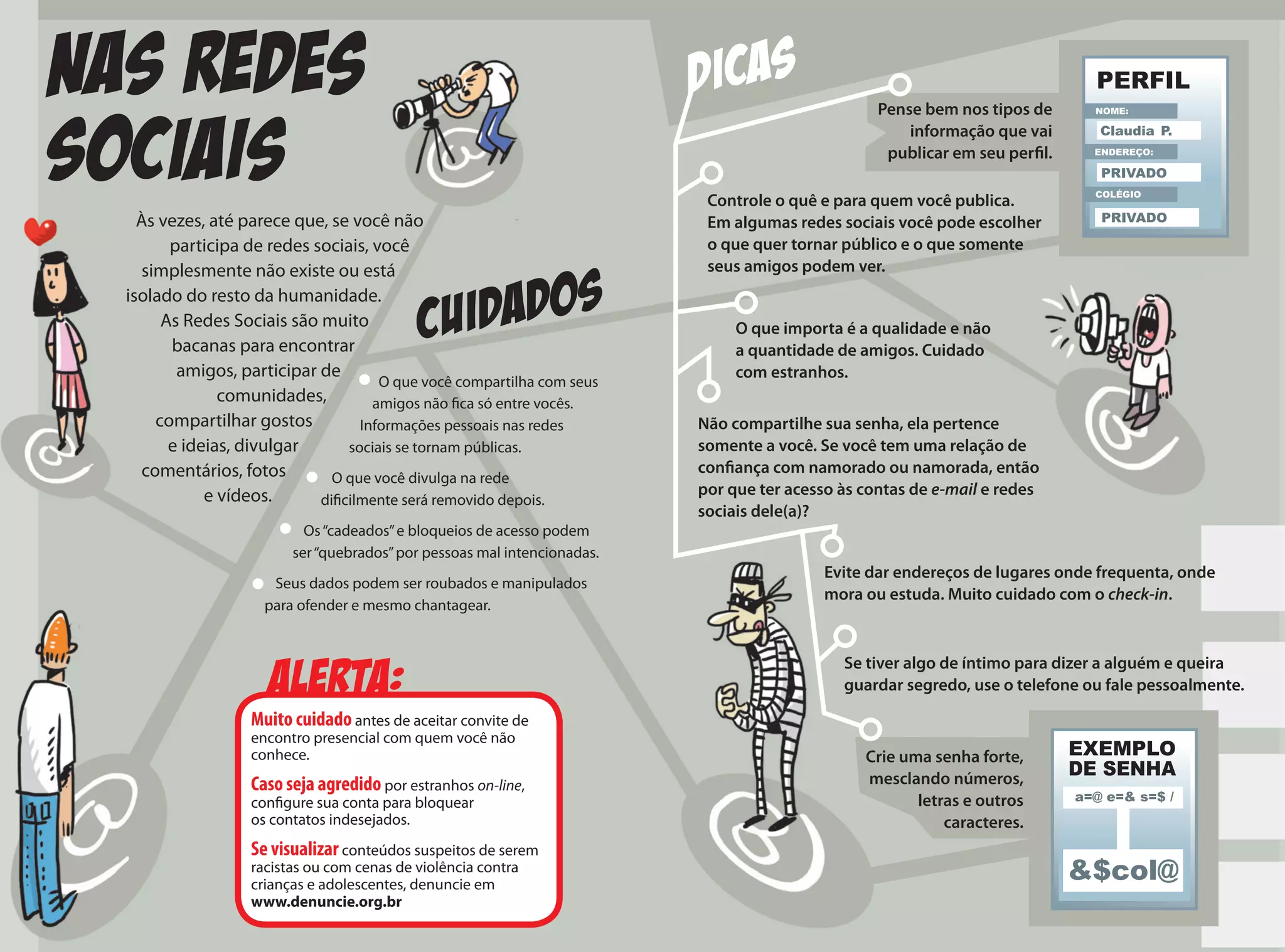 NAS REDES
SOCIAIS
Às vezes, até parece que, se você não
participa de redes sociais, você
simplesmente não existe ou está
isolado do resto da humanidade.
As Redes Sociais são muito
bacanas para encontrar
amigos, participar de
comunidades,
compartilhar gostos
e ideias, divulgar
comentários, fotos
e vídeos.
CUIDADOS
Alerta:
Muito cuidado antes de aceitar convite de
encontro presencial com quem você não
conhece.
Caso seja agredido por estranhos on-line,
configure sua conta para bloquear
os contatos indesejados.
Se visualizar conteúdos suspeitos de serem
racistas ou com cenas de violência contra
crianças e adolescentes, denuncie em
www.denuncie.org.br
Controle o quê e para quem você publica.
Em algumas redes sociais você pode escolher
o que quer tornar público e o que somente
seus amigos podem ver.
Pense bem nos tipos de
informação que vai
publicar em seu perfil.
O que você compartilha com seus
amigos não fica só entre vocês.
Informações pessoais nas redes
sociais se tornam públicas.
O que você divulga na rede
dificilmente será removido depois.
Os“cadeados”e bloqueios de acesso podem
ser“quebrados”por pessoas mal intencionadas.
Seus dados podem ser roubados e manipulados
para ofender e mesmo chantagear.
O que importa é a qualidade e não
a quantidade de amigos. Cuidado
com estranhos.
Não compartilhe sua senha, ela pertence
somente a você. Se você tem uma relação de
confiança com namorado ou namorada, então
por que ter acesso às contas de e-mail e redes
sociais dele(a)?
Evite dar endereços de lugares onde frequenta, onde
mora ou estuda. Muito cuidado com o check-in.
Se tiver algo de íntimo para dizer a alguém e queira
guardar segredo, use o telefone ou fale pessoalmente.
DICAS
Crie uma senha forte,
mesclando números,
letras e outros
caracteres.
 