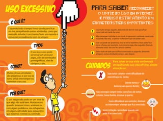 Usa muito tempo seguido, deixando de dormir mais para ficar
conectado até tarde da noite;
Não consegue controlar o uso, você só pensa em continuar conectado
e quando não está, só pensa na hora em que vai poder usar;
Esse uso pode ser prazeroso, mas se torna repetitivo. Você pode ficar
horas e horas, por exemplo, num mesmo jogo, dias seguidos fazendo
a mesma coisa. Seu uso fica pouco criativo;
Deixa tudo de lado para só ficar conectado ou jogando, deixando
amigos e outras atividades sempre para depois.
uso excessivo
COMO?
tipos
O uso exagerado pode ser um sinal de
que algo não está bem. Muitas vezes
quando estamos tristes, ansiosos ou
com algum problema, nos refugiamos
em alguma atividade para esquecer o
que estamos vivendo ou sentindo.
Muitas dessas atividades
são prazerosas e por isso se
torna difícil interromper ou
controlar o seu uso.
É quando todo o tempo livre é usado para ficar
on-line, atrapalhando outras atividades, como por
exemplo, estudar, ir ao cinema, fazer um esporte e
conversar pessoalmente com os amigos.
O uso excessivo pode
se tornar um vício por
jogos, sites de conteúdos
pornográficos, sites de
compras, e etc.
Para saber se sua vida on-line está
atrapalhando sua vida off-line, preste
atenção se:
Para saber reconhecer
o limite do uso da Internet,
é preciso estar atento a 4
características importantes:
1
2
3
4
CUIDADOS
Sente irritação e ansiedade quando não
pode ficar conectado.
X Suas notas caíram e sente dificuldade de
concentração na escola;
Dorme menos e
demora para querer dormir;
Não consegue cumprir rotina como hora de comer,
estudar, tomar banho, arrumar o quarto;
Sente dificuldade em controlar, diminuir
ou interromper o tempo que fica conectado;
 
