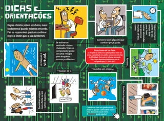 Se você mora em São Paulo,
no Hospital das Clínicas da capital paulista existe um
serviço especializado em auxiliar pessoas com este tipo
de dificuldade.Você pode se informar acessando
http://www.dependenciadeinternet.com.br
ou ligando para (11) 3069- 6975
DICAS E
ORIENTAçõES
Regras e limites podem ser chatos, mas é
fundamental quando estamos crescendo.
Pais ou responsáveis precisam combinar
regras e limites para o uso da Internet.
Se estiver se
sentindo triste e
chateado, ficar no
computador pode
ser uma refúgio
para esquecer
nossos problemas.
Encontraramigos
numafestaouem
outroslugares...
Avidanãoé
virtual.
Converse com algúem que
confia e peça ajuda.
Separesempre
partedoseu
tempolivre
parafazer
outrasatividades
quegosteno
mundooff-line,
como:
Passear...
Conhecerlugaresnovos...
Praticarumesporte...
Iraocinema...
Conversar com um profissional
pode te ajudar a descobrir o que
está deixando você triste.
O Helpline pode ajudar!
 