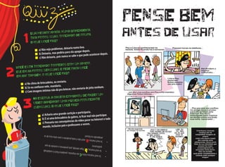 •	Sevocêmarcoualetracnasrespostas,parabéns!Vocêécuidados@. •	Sevocêmarcou,b,fiqueatent@,poisperdemosocontroledoque
publicamos.
•	Sevocêmarcoua,vocênãoénadaprudenteecorresérioriscodese
arrependernofuturo!
Você está trocando torpedos com um amigo,
ele envia fotos sensuais e pede para você
enviar também, o que você faz?
a) No clima de brincadeira, eu enviaria.
b) Se eu confiasse nele, mandaria.
c) Com imagens íntimas não dá pra brincar, não enviaria de jeito nenhum.
Na escola, a galera combinou de fazer um
vídeo dançando uma música provocante
(sensual). O que você faz?
a) Acharia uma grande curtição e participaria.
b) É só uma brincadeira da galera, ia ficar mal não participar.
c) Pensaria nas consequências do vídeo parar na Internet e todo
mundo, inclusive pais e professores o verem.
Sua melhor amiga, numa brincadeira,
tira fotos suas trocando de roupa.
O que você faz?
a) Não vejo problemas, deixaria numa boa.
b) Deixaria, mas pediria para ela apagar depois.
c) Não deixaria, pois nunca se sabe o que pode acontecer depois.
1
2
3
pense bem
antes de usar
 