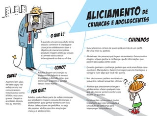 Nunca teremos certeza de quem está por trás de um perfil,
de um e-mail ou apelido.
Aliciadores são pessoas que fingem ser amáveis e fazem muitos
elogios, só para ganhar a confiança e pedir informações que
podem ser usadas contra você.
Quando ganham a confiança, pedem que você envie fotos e use
a webcam. Manipulam e fazem montagem para te chantagear e
obrigar a fazer algo que você não queira.
Nos piores casos, podem terminar em
sequestro e abuso sexual das vítimas.
Adultos que pressionam crianças e
adolescentes a fazer qualquer coisa
que eles não se sentem confortáveis
devem ser punidos.
Em situações como essas, é muito
importante que você peça ajuda a
um adulto de confiança para
interromper essa violência.
CUIDADOS
Aliciamento de
criancas e adolescentes
COMO?
ONDE?
É quando uma pessoa adulta tenta
seduzir, convencer e chantagear
crianças ou adolescentes com o
objetivo de marcar encontros,
produzir imagens eróticas, sexuais
e cometer abuso sexual
infantojuvenil on-line ou off-line.
Acontece em salas
de bate-papo, nas
redes sociais, nos
comunicadores
instantâneos (como
MSN) e, nos casos
graves, chegam a
acontecer, depois,
fora da Internet.
Adultos fingem ser crianças ou
adolescentes, falando a mesma
linguagem e dizendo coisas que
interessam a garotos e garotas
dessas faixas etárias.
Adultos podem fazer parte de redes criminosas
que produzem imagens sexuais de crianças e
adolescentes para ganhar dinheiro com isso.
Muitos deles podem ser pedófilos, ou seja,
são pessoas adultas que têm atração por
crianças e adolescentes.
 