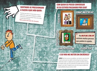 E EU VOU ME METER EM ENCRENCA?
NÃO!  Você não vai estar com problemas, não importa o que tenha feito.
É muito comum que esses adultos criminosos façam com que crianças e
adolescentes sintam-se culpados pelo que aconteceu. Eles fazem isso para
que ninguém saiba o que está acontecendo. Eles podem fazer você se sentir
inseguro e com medo. Se alguém faz isso com uma criança ou adolescente,
a responsabilidade pelo que aconteceu é dele!
COM QUEM EU POSSO CONVERSAR
SE EU ESTIVER PASSANDO POR ISSO?
existem muitas pessoas
que podem te ajudar.
SEUSPAIS
SUA PROFESSORA
No hELPLINE.com.br
IRMAO MAIS VELHOAs pessoas que estão on-line para aliciar crianças e 	adolescentes, muitas vezes, manipulam as situações 	e pressionam elas para que façam coisas com as quais	se sentem desconfortáveis. 	Não aceite este tipo de situação.
SENTINDO-SE PRESSIONADO
A FAZER O QUE NÃO QUER:
Conselhotutelar
disque 100
 