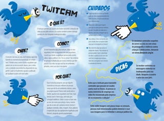 COMO?
onde?
Evite exibir imagens com pouca roupa ou sensuais,
pessoas mal-intencionadas podem distorcer e usar
suas imagens para te intimidar e ameaçar publicá-las.
TWITCAM
A twitcam permite aos usuários doTwitter transmitir conteúdos de
vídeo ao vivo pela webcam. Os usuários também podem interagir
usando um chat integrado à exibição do vídeo.
A twicam é ao vivo, ou seja, você mostra o que está
fazendo no momento da transmissão em tempo
real. OTwitter avisa a todos os seus seguidores que
podem ver ao vivo ou assistir depois, pois o vídeo
com o conteúdo transmitido fica disponível em seu
perfil. E pode ser facilmente copiado e publicado
por qualquer usuário sem você saber.
Se você transmite algo pela twitcam, todos os seus
seguidores, mais os seguidores dos seus seguidores
e assim por diante, ou qualquer pessoa pode assistir,
salvar, copiar, publicar e etc. Fez as contas? São centenas
de pessoas multiplicadas por outras centenas que têm
acesso a sua vida e ao que você faz em ambientes
privados, como sua casa e seu quarto.
Essa é uma boa pergunta: por que alguém	
transmite ao vivo para milhares de pessoas 	
coisas que ela faz em ambientes íntimos, como
seu próprio quarto? Numa rede social como o
Twitter, quanto mais seguidores você tiver, mais 	
famoso você é. Neste jogo, vale tudo para 	
conseguir audiência. Exibir o corpo ou fazer sexo
ao vivo são meios para atingir a fama, mesmo
que ela só dure até o próximo meme (meme é
qualquer conteúdo, vídeo, imagem, frase, palavras
e expressões que são rapidamente espalhadas pela
Internet, atingindo grande popularidade).
cuidados
O que você diz ou mostra noTwitter
pode ser visto instantaneamente em
todo o mundo, inclusive por pessoas
mal-intencionadas.
Pense bem sobre qual imagem
quer que as outras pessoas tenham
de você. Ao exibir um vídeo de si
mesmo, será esta a imagem que as
pessoas terão de você.
Seus vídeos e fotos na Internet são
para sempre.Você vai querer exibir
algo que te envergonhe no futuro?
Não transmita algo que possa se
arrepender depois. Pela twitcam as
pessoas podem fazer o download 	
do vídeo e publicá-lo em sites que
você nem imagina que existam.
Você não conseguirá mais remover 	
o conteúdo da Internet.
DICAS
Se encontrar conteúdos suspeitos
de serem racistas ou com cenas
de pornografia e violência contra
crianças e adolescentes, denuncie
em www.denuncie.org.br.
Se receber conteúdos ou
mensagens violentas ou
inadequadas para sua
idade, bloqueie o usuário
e avise aos seus pais.
Evite usar a twitcam para transmitir
conteúdos que possam ser usados
contra você no futuro. Já pensou se
numa entrevista de emprego seu
vídeo for encontrado pela empresa
de recrutamento e seleção?
 