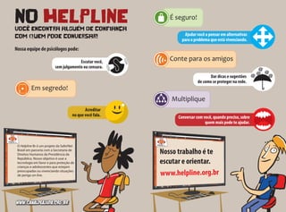 NO HELPLINEVOCÊ ENCONTRA ALGUÉM DE CONFIANÇA
COM qUEM PODE CONVERSAR!
Nosso trabalho é te
escutar e orientar.
www.helpline.org.br
O Helpline Br é um projeto da SaferNet
Brasil em parceria com a Secretaria de
Direitos Humanos da Presidência da
República. Nosso objetivo é usar a
tecnologia em favor e para proteção de
crianças e adolescentes que estejam
preocupadas ou vivenciando situações
de perigo on-line.
Nossa equipe de psicólogos pode:
Acreditar
no que você fala.
Ajudar você a pensar em alternativas
para o problema que está vivenciando.
Dar dicas e sugestões
de como se proteger na rede.
Conversar com você, quando preciso, sobre
quem mais pode te ajudar.
Escutar você,
sem julgamento ou censura.
www.canaldeajuda.org.br
 