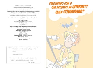 Copyright © 2012 SaferNet Brasil nesta edição
Esta obra é licenciada pela Creative Commons By-NC-SA
http://creativecommons.org/licenses/by-nc-sa/3.0/br
A reprodução do todo ou parte deste documento é permitida somente para uso não comercial,
atribuição da fonte e compartilhamento pela mesma licença 3.0 Brasil.
Título original: Preocupado com o que acontece na Internet? Quer conversar?
Conteúdo disponível também no site da SaferNet Brasil www.helpline.org.br/cartilha
ISBN: 978-85-65151-02-3
Tiragem desta edição: 20.000 exemplares impressos
Distribuição Gratuita.
2a edição : 2012
Grupo deTrabalho da Equipe SaferNet para a realização da cartilha:
ThiagoTavares - Diretor Presidente
Rodrigo Nejm - Diretor de Prevenção
Juliana Cunha - Coordenadora Psicossocial
Bianca Orrico - Psicóloga
Leila Grave - Psicóloga
Caio SBA -Webdesigner
Donminique Azevedo - Assessoria de Comunicação
Bruno Gonsalves - Pedagogo
Bruno Aziz - Capa, ilustrações e design
Iure Aziz - Diagramação
P927 Preocupado com o que acontece na internet: quer conversar? /
Organizadores : Juliana Andrade Cunha, Rodrigo Nejm. 2.
ed. – Salvador : SaferNet Brasil, 2012.
48 p. : il.
ISBN 978-85-65151-02-3
1. Internet – Uso. 2.Internet – Aspectos Sociais. 3.Internet-
Assédio virtual. 4. Segurança na internet. I. Cunha, Juliana An-
drade . II. Nejm, Rodrigo. III. SaferNet Brasil. IV. Titulo.
CDU 004.738.5
 