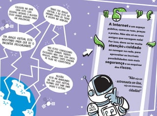 A Interneté um espaçopúblico, como as ruas, praçase praias. Não são só os seusamigos que navegam nela!Por isso, deve-se ter muita
atençãoe cuidadoao navegar na rede, para
aproveitar as incríveis
possibilidades com mais
segurançae se esquivar
dos riscos.
“Nãoseja um
astronauta on-line,seja um internauta
cidadão!”
Alguémestá me ameaçando
em um jogo virtual,
dizendo que sabe ondemoro e estudo.
 