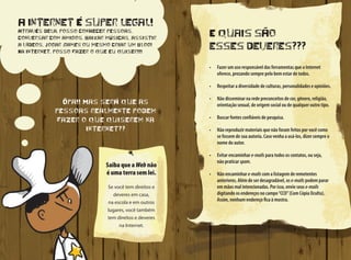 E quais são
esses deveres???
•	 Fazer um uso responsável das ferramentas que a Internet
oferece, prezando sempre pelo bem estar de todos.
•	 Respeitar a diversidade de culturas, personalidades e opiniões.
•	 Não disseminar na rede preconceitos de cor, gênero, religião,
orientação sexual, de origem social ou de qualquer outro tipo.
•	 Buscar fontes confiáveis de pesquisa.
•	 Não reproduzir materiais que não foram feitos por você como
se fossem de sua autoria. Caso venha a usá-los, dizer sempre o
nome do autor.
•	 Evitar encaminhar e-mails para todos os contatos, ou seja,
não praticar spam.
•	 Não encaminhar e-mails com a listagem de remetentes
anteriores. Além de ser desagradável, os e-mails podem parar
em mãos mal intencionadas. Por isso, envie seus e-mails
digitando os endereços no campo“CCO”(Com Cópia Oculta).
Assim, nenhum endereço fica à mostra.
A Internet é super legal!
Através dela, posso conhecer pessoas,
conversar com amigos, baixar músicas, assistir
a vídeos, jogar games ou mesmo criar um blog!
Na Internet, posso fazer o que eu quiser!!!
Ôpa!! Mas será que as
pessoas realmente podem
fazer o que quiserem na
Internet??
Saiba que a Web não
é uma terra sem lei.
Se você tem direitos e
deveres em casa,
na escola e em outros
lugares, você também
tem direitos e deveres
na Internet.
 