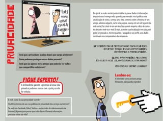 PRIVACIDADE
Será que a privacidade acabou depois que surgiu a Internet?
Como podemos proteger nossos dados pessoais?
Será que são apenas meus amigos que poderão ver tudo o
que compartilho na Internet?
fique esperto!
A lei brasileira garante a proteção à nossa vida
privada e podemos contar com a justiça se ela
for violada.
E você, cuida da sua privacidade na rede?
Você lê os termos de uso e as políticas de privacidade dos serviços na Internet?
Se você tem Facebook, Orkut,Twitter e outras redes de relacionamento na
Internet, já parou para pensar que todo dia você fornece informações
preciosas sobre sua vida?
Se você está se perguntando para quê eles
coletam todas essas informações,
então fica a preocupação...
Quais informações pessoais
eu quero que sejam usadas e gravadas?
Como elas serão usadas?
Em geral, as redes sociais podem coletar e gravar dados e informações
enquanto você navega nela, quando, por exemplo: você publica uma
atualização de status, carrega uma foto, comenta sobre a história de um
amigo, adiciona alguém, curte uma página, navega em um site a partir da
rede social, faz check-in em um local ou quando importa a lista de conta-
tos de outra rede ou e-mail. E mais, acredite: sua localização em cada post
pode ser gravada e, mesmo quando é apagado o seu perfil, seus dados
continuam nos computadores das empresas.
Lembre-se:
A Internet é como um bom amigo
fofoqueiro, não guarda segredos!
 