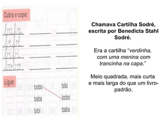 Chamava Cartilha Sodré, escrita por Benedicta Stahl Sodré.   Era a cartilha “ verdinha,  com uma menina com trancinha na capa .”  Meio quadrada, mais curta  e mais larga do que um livro-padrão. 