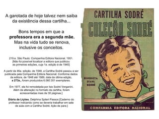 A garotada de hoje talvez nem saiba  da existência dessa cartilha...  Bons tempos em que a  professora era a segunda mãe. Mas na vida tudo se renova, inclusive os conceitos.  219.e. São Paulo: Companhia Editora Nacional, 1951.  [Não foi possível localizar a editora que publicou  as primeiras edições, cuja 1a. edição é de 1940]  A partir da 46a. edição, de 1948, a Cartilha Sodré passou a ser  publicada pela Companhia Editora Nacional. Conforme dados  da editora, de 1948 até 1989, data da última edição,  a 273a.,  foram produzidos 6.060.351 exemplares.  Em 1977, ela foi remodelada por Isis Sodré Verganini. Além da alteração no formato da cartilha, foram  acrescentadas mais de 30 páginas.]  Diário de Lições . Delphina Spiteri Passos [Caderno do  professor indicando como se deveria trabalhar em sala  de aula com a Cartilha Sodré, lição de para.] 