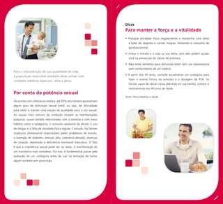 Dicas
                                                                       Para manter a força e a vitalidade
                                                                       • Pratique atividade física regularmente e mantenha uma dieta
                                                                         à base de vegetais e carnes magras, limitando o consumo de
                                                                         gordura animal.

                                                                       • Inclua o tomate e a soja na sua dieta, pois eles podem ajudar
                                                                         você na prevenção do câncer de próstata.

                                                                       • Não tome remédios para disfunção erétil nem use testosterona
                                                                         sem conhecimento de um médico.
Para a manutenção de sua qualidade de vida,
                                                                       • A partir dos 45 anos, consulte anualmente um urologista para
a população masculina também deve contar com
                                                                         fazer o exame clínico da próstata e a dosagem de PSA. Se
cuidados médicos especiais. Vale a pena.
                                                                         houver casos de câncer nessa glândula em sua família, comece o
                                                                         rastreamento aos 40 anos de idade.
Por conta da potência sexual
                                                                       Fonte: Fleury Medicina e Saúde
De acordo com a literatura médica, até 50% dos homens apresentam
algum grau de disfunção sexual erétil, ou seja, de dificuldade
para obter e manter uma ereção de qualidade para o ato sexual.
As causas mais comuns da condição incluem as manifestações
psíquicas, quase sempre relacionadas com o estresse e com maus
hábitos como o tabagismo, o consumo excessivo de álcool, o uso
de drogas e a falta de atividade física regular. Contudo, há fatores
orgânicos diretamente responsáveis pelos problemas de ereção,
a exemplo de diabetes, pressão alta, colesterol elevado, doenças
de coração, depressão e deficiência hormonal masculina. O fato
é que a impotência sexual pode ser, às vezes, a manifestação de
um transtorno mais complexo. Por isso, é fundamental passar pela
avaliação de um urologista antes de cair na tentação de tomar
algum remédio sem prescrição.
 