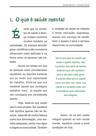Saúde Mental - Inclusão Social




1. O que é saúde mental


 É
             certo que os concei-         é condição de saúde ter trabalho
             tos de saúde e doen-         e renda, educação, segurança,
             ça mudam conforme            acesso aos serviços de saúde,
             mudam também as              lazer e acesso a bens e serviços
sociedades. Os avanços tecnoló-           disponíveis na comunidade.
gicos, cientíﬁcos e até a economia
inﬂuenciam nesta deﬁnição e na
forma como as pessoas são tra-              Vê-se que para ter saúde não
tadas.                                       basta o sujeito sozinho, mas
         Houve um tempo em que              é preciso uma série de fatores
as pessoas eram consideradas                  externos que vão contribuir
saudáveis ou doentes somente                 para o seu bem estar geral.
por se medir sua capacidade                  É preciso olhar para o sujeito
de trabalho. Dizia-se que era               como um todo: seu corpo, sua
saudável aquele que conseguia                mente e o contexto onde vive
trabalhar mais; já aquele que                e considerar suas necessida-
não conseguia era considerado                        des integrais.
doente.
         Hoje, sabe-se que saúde
não é coisa simples. Ser saudável
não signiﬁca apenas não ter do-
enças, depende de muitos fatores                 Assim, só se tem saúde
como boa alimentação, uma mo-             integral quando se tem saúde
radia adequada, contar com água           mental, equilíbrio social e boas
e esgoto na comunidade. Também            condições de vida.
                                     11
 