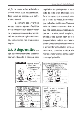 Saúde Mental - Inclusão Social


dição de maior vulnerabilidade e          deprimida ela pode perder a von-
acolhê-lo nas suas necessidades.          tade de tudo e ter diﬁculdade de
Isso inclui as pessoas em sofri-          fazer as coisas que era acostuma-
mento mental.                             da a fazer; às vezes, não conse-
          É comum observarmos             gue trabalhar, cuidar dos ﬁlhos ou
nestas pessoas algumas fragilida-         estudar; ela ﬁca com uma tristeza
des e limitações que podem variar         que não passa, desanimada, pode
de uma pequena confusão mental,           perder o apetite, sentir angústia,
até um quadro de agitação inten-          aﬂição; pode querer ﬁcar todo o
sa, como vemos nas situações a            tempo sozinha, isolada em um am-
seguir:                                   biente; pode também ﬁcar nervosa
                                          e apresentar diﬁculdades para se
2.1. A depressão é um                     relacionar; pode ter vontade de
tipo de sofrimento mental bastante        morrer e fazer planos para acabar
comum. Quando a pessoa está               com a própria vida.




                                     13
 