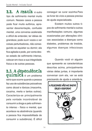 Saúde Mental - Inclusão Social


2.2. A mania                     é outro        conseguir se curar sozinha.Para
tipo de sofrimento mental muito                 se livrar do vício a pessoa precisa
comum. Nesses casos a pessoa                    de ajuda especializada.
pode ﬁcar muito eufórica, apre-                        Existem muitos outros ti-
sentar desorientação, confusão                  pos de sofrimento mental e outras
mental, uma conversa acelerada                  manifestações comuns; algumas
e difícil de entender, ter idéias de            ocasionadas por alterações clíni-
grandeza; pode ouvir vozes e ver                cas associadas a doenças como
coisas perturbadoras, não conse-                diabetes, problemas de tireóide,
guindo se aquietar ou dormir; ela               algumas doenças infecciosas
ﬁca agitada e pode, por conta des-              etc.
se estado de sofrimento intenso,
colocar em risco a sua integridade                     Quando você vir alguém
física e de outras pessoas.                     que apresente as características
                                                descritas acima, principalmente
2.3. A dependência                              várias delas juntas, é importante
química é um problema                           conversar com ela, ver se está
sério que ocorre quando a pessoa                precisando de ajuda e orientá-la.
faz uso de substâncias psicoativas
como álcool e tóxicos (maconha,
cocaína, merla e tantos outros).
Caracteriza-se principalmente
pela vontade incontrolável de
consumir a droga e pelo sofrimen-
to intenso - físico e mental, que
acontece na abstinência (quando
a pessoa ﬁca impossibilitada de
consumir a substância). É difícil


                                           14
 