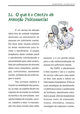 Saúde Mental - Inclusão Social




3.1. O que é o Centro de
Atenção Psicossocial

       É um serviço de atenção
diária fora de unidade hospitalar
destinado ao atendimento de
pessoas em sofrimento mental.
Ele deve estar situado próximo
às áreas residenciais para fa-
cilitar o atendimento. O projeto
terapêutico desta unidade prevê
o atendimento individualizado e            pessoas, o é um grande passo
personalizado para cada usuário,           para a não institucionalização da
feito por proﬁssionais de diversas         pessoa em sofrimento mental.
áreas como psiquiatras, psicólo-                  No CAPS, o atendimento
gos, nutricionistas, assistentes           é feito durante o dia e o usuário
sociais, proﬁssionais da enferma-          do serviço volta para casa todos
gem e outros.                              os dias, isso ajuda a reduzir as
       Seu principal objetivo é            internações hospitalares. Entre as
investir na reabilitação das pesso-        suas estratégias de atendimento,
as, ou seja, os sujeitos devem ser         o CAPS deve incluir o acolhimento
capazes de se manter no contexto           de familiares, atendimento indivi-
da família e da comunidade, com            dual e grupal, oﬁcinas terapêuticas
oportunidades de moradia, conví-           diversas como de artesanato,
vio, trabalho e lazer. A manuten-          música, informática, mosaico,
ção dos laços sociais para estas           reciclagem de materiais e outras.

                                      17
 